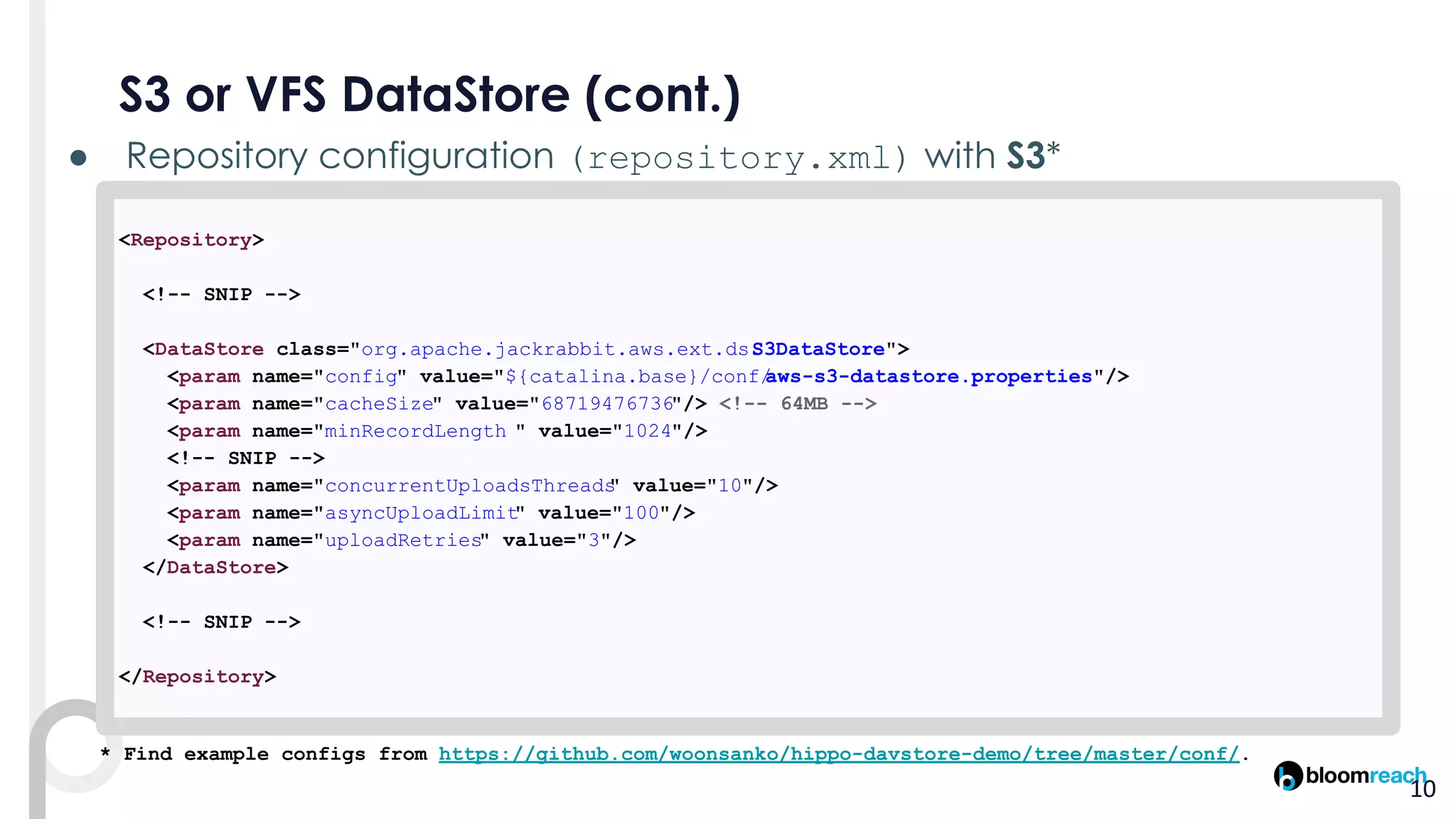 ● (repository.xml)
<Repository>
<!-- SNIP -->
<DataStore class="org.apache.jackrabbit.aws.ext.ds.S3DataStore">
<param name="config" value="${catalina.base}/conf/aws-s3-datastore.properties"/>
<param name="cacheSize" value="68719476736"/> <!-- 64MB -->
<param name="minRecordLength " value="1024"/>
<!-- SNIP -->
<param name="concurrentUploadsThreads" value="10"/>
<param name="asyncUploadLimit" value="100"/>
<param name="uploadRetries" value="3"/>
</DataStore>
<!-- SNIP -->
</Repository>
* Find example configs from https://github.com/woonsanko/hippo-davstore-demo/tree/master/conf/.
 