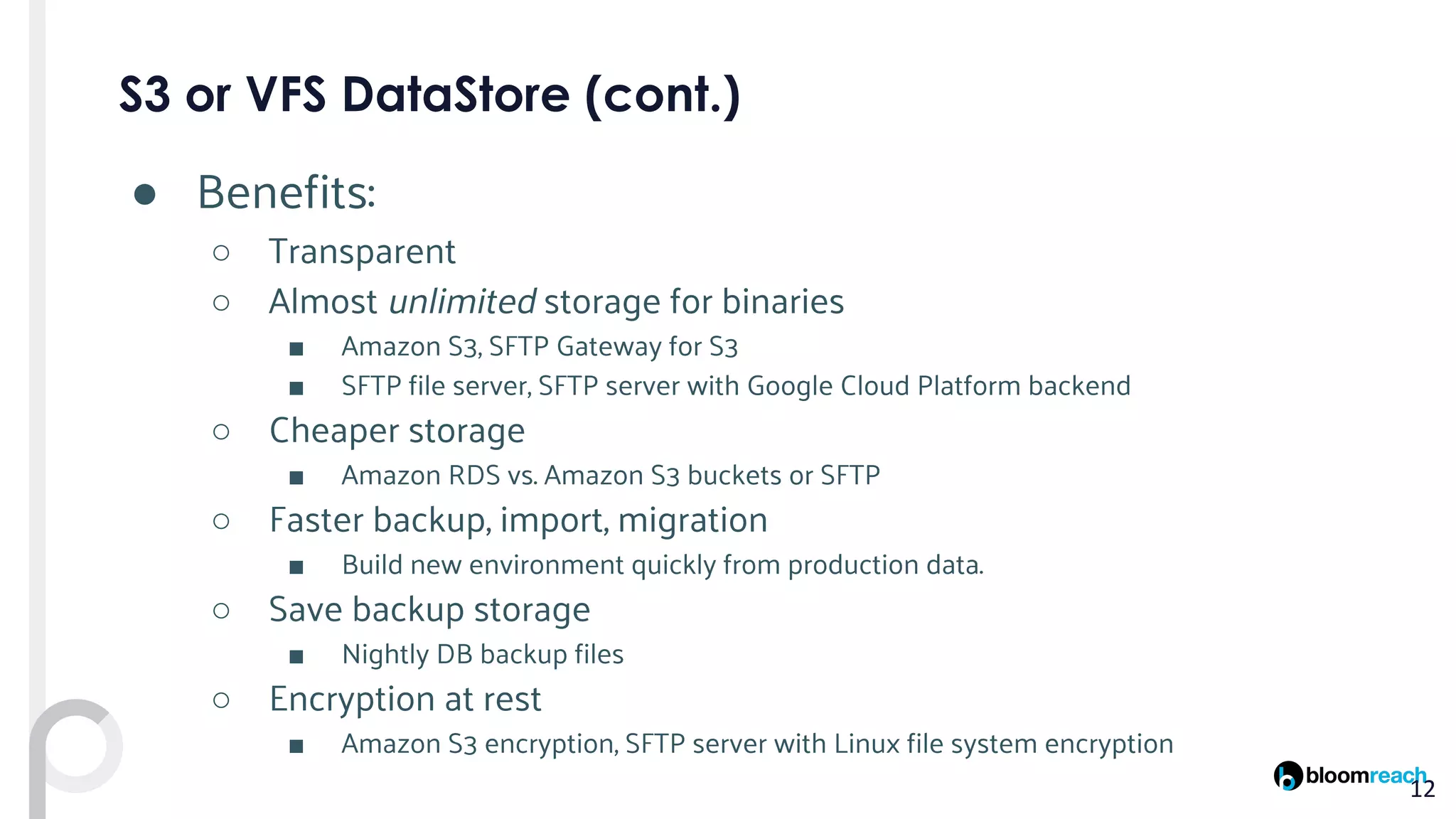 ● Benefits:
○ Transparent
○ Almost unlimited storage for binaries
■ Amazon S3, SFTP Gateway for S3
■ SFTP file server, SFTP server with Google Cloud Platform backend
○ Cheaper storage
■ Amazon RDS vs. Amazon S3 buckets or SFTP
○ Faster backup, import, migration
■ Build new environment quickly from production data.
○ Save backup storage
■ Nightly DB backup files
○ Encryption at rest
■ Amazon S3 encryption, SFTP server with Linux file system encryption
 