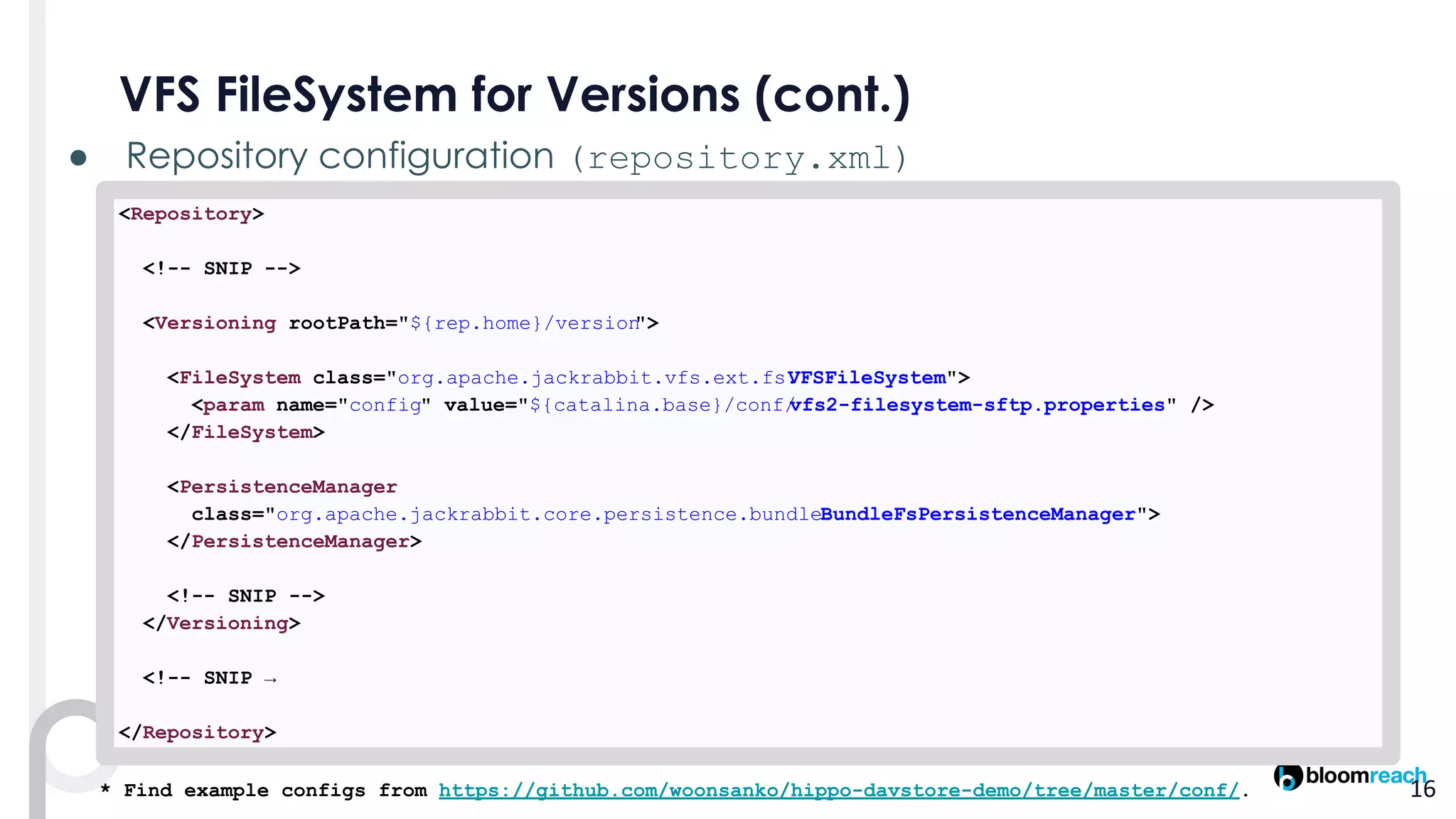 ● (repository.xml)
<Repository>
<!-- SNIP -->
<Versioning rootPath="${rep.home}/version">
<FileSystem class="org.apache.jackrabbit.vfs.ext.fs.VFSFileSystem">
<param name="config" value="${catalina.base}/conf/vfs2-filesystem-sftp.properties" />
</FileSystem>
<PersistenceManager
class="org.apache.jackrabbit.core.persistence.bundle.BundleFsPersistenceManager">
</PersistenceManager>
<!-- SNIP -->
</Versioning>
<!-- SNIP →
</Repository>
* Find example configs from https://github.com/woonsanko/hippo-davstore-demo/tree/master/conf/.
 