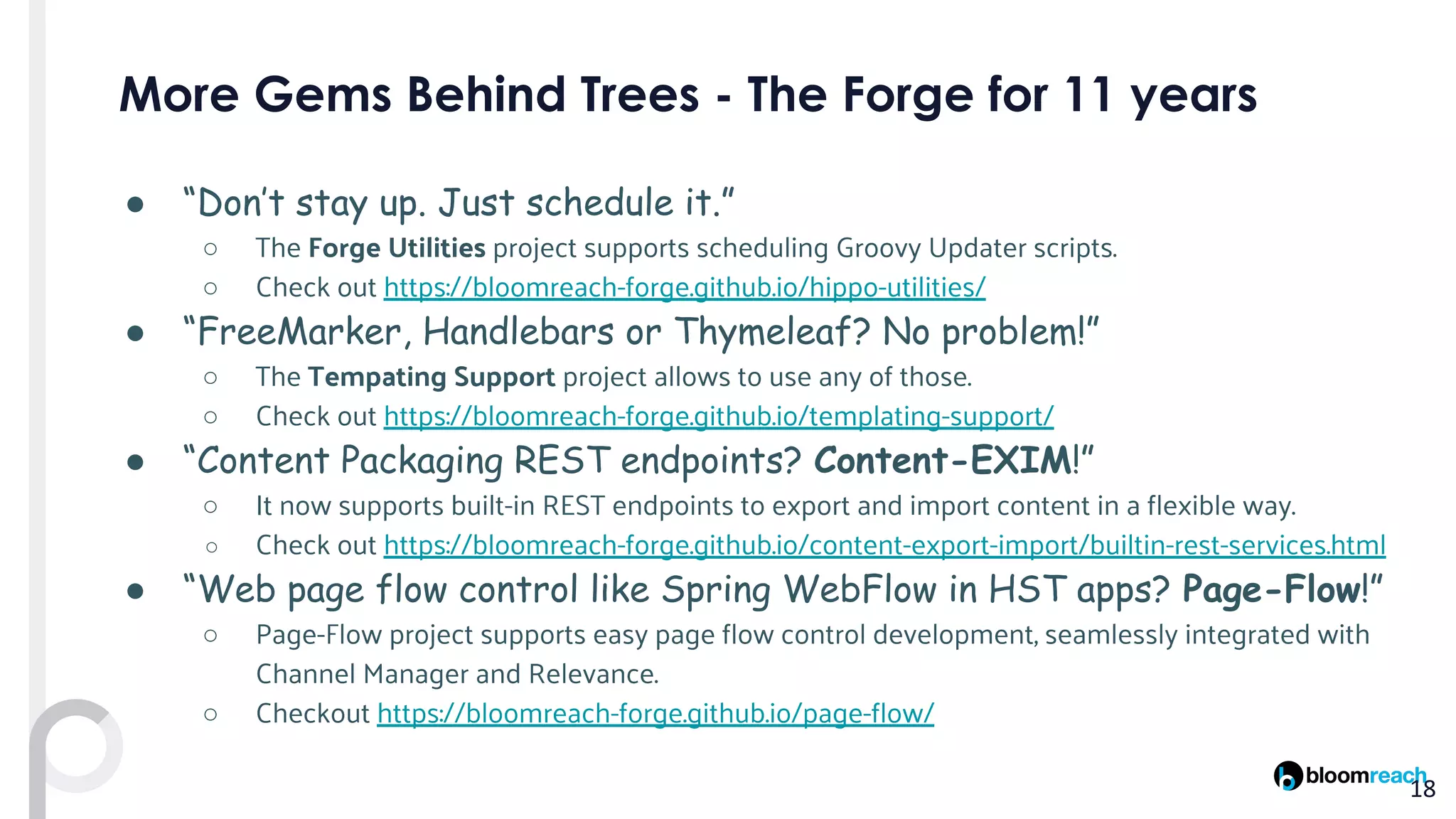 ● “Don’t stay up. Just schedule it.”
○ The Forge Utilities project supports scheduling Groovy Updater scripts.
○ Check out https://bloomreach-forge.github.io/hippo-utilities/
● “FreeMarker, Handlebars or Thymeleaf? No problem!”
○ The Tempating Support project allows to use any of those.
○ Check out https://bloomreach-forge.github.io/templating-support/
● “Content Packaging REST endpoints? Content-EXIM!”
○ It now supports built-in REST endpoints to export and import content in a flexible way.
○ Check out https://bloomreach-forge.github.io/content-export-import/builtin-rest-services.html
● “Web page flow control like Spring WebFlow in HST apps? Page-Flow!”
○ Page-Flow project supports easy page flow control development, seamlessly integrated with
Channel Manager and Relevance.
○ Checkout https://bloomreach-forge.github.io/page-flow/
 