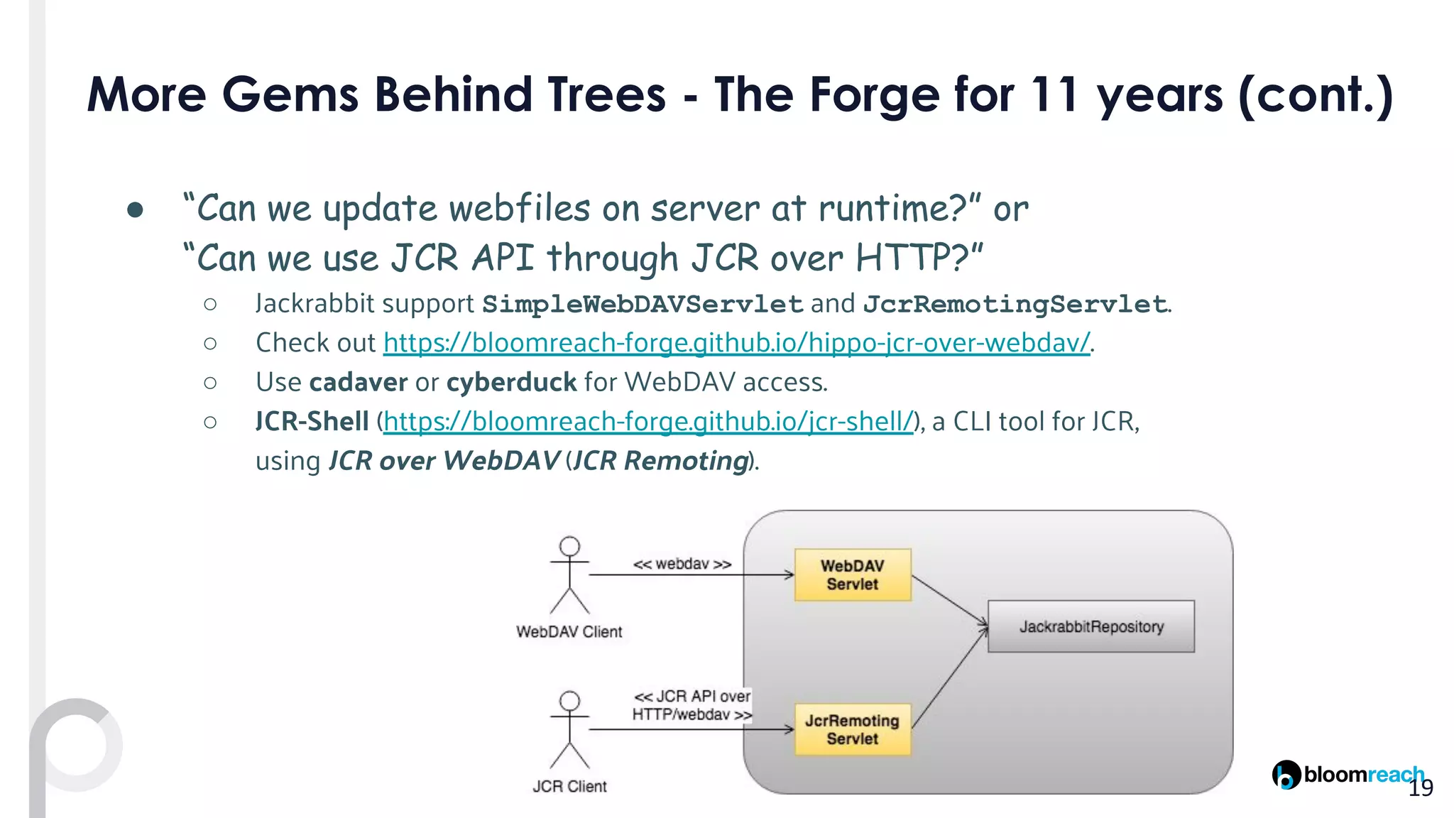 ● “Can we update webfiles on server at runtime?” or
“Can we use JCR API through JCR over HTTP?”
○ Jackrabbit support SimpleWebDAVServlet and JcrRemotingServlet.
○ Check out https://bloomreach-forge.github.io/hippo-jcr-over-webdav/.
○ Use cadaver or cyberduck for WebDAV access.
○ JCR-Shell (https://bloomreach-forge.github.io/jcr-shell/), a CLI tool for JCR,
using JCR over WebDAV (JCR Remoting).
 