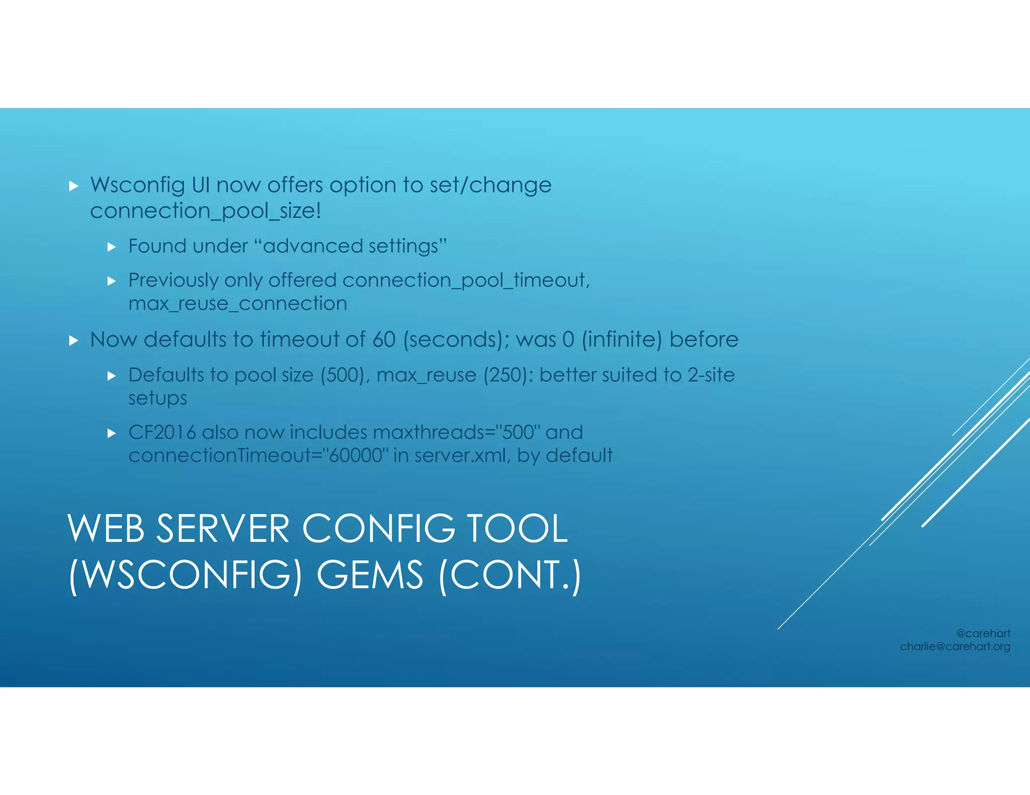 WEB SERVER CONFIG TOOL
(WSCONFIG) GEMS (CONT.)
 Wsconfig UI now offers option to set/change
connection_pool_size!
 Found under “advanced settings”
 Previously only offered connection_pool_timeout,
max_reuse_connection
 Now defaults to timeout of 60 (seconds); was 0 (infinite) before
 Defaults to pool size (500), max_reuse (250): better suited to 2-site
setups
 CF2016 also now includes maxthreads="500" and
connectionTimeout="60000" in server.xml, by default
@carehart
charlie@carehart.org
 