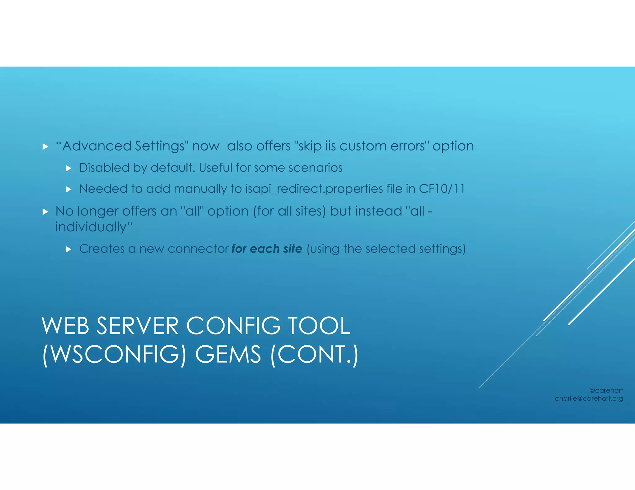 WEB SERVER CONFIG TOOL
(WSCONFIG) GEMS (CONT.)
 “Advanced Settings" now also offers "skip iis custom errors" option
 Disabled by default. Useful for some scenarios
 Needed to add manually to isapi_redirect.properties file in CF10/11
 No longer offers an "all" option (for all sites) but instead "all -
individually“
 Creates a new connector for each site (using the selected settings)
@carehart
charlie@carehart.org
 