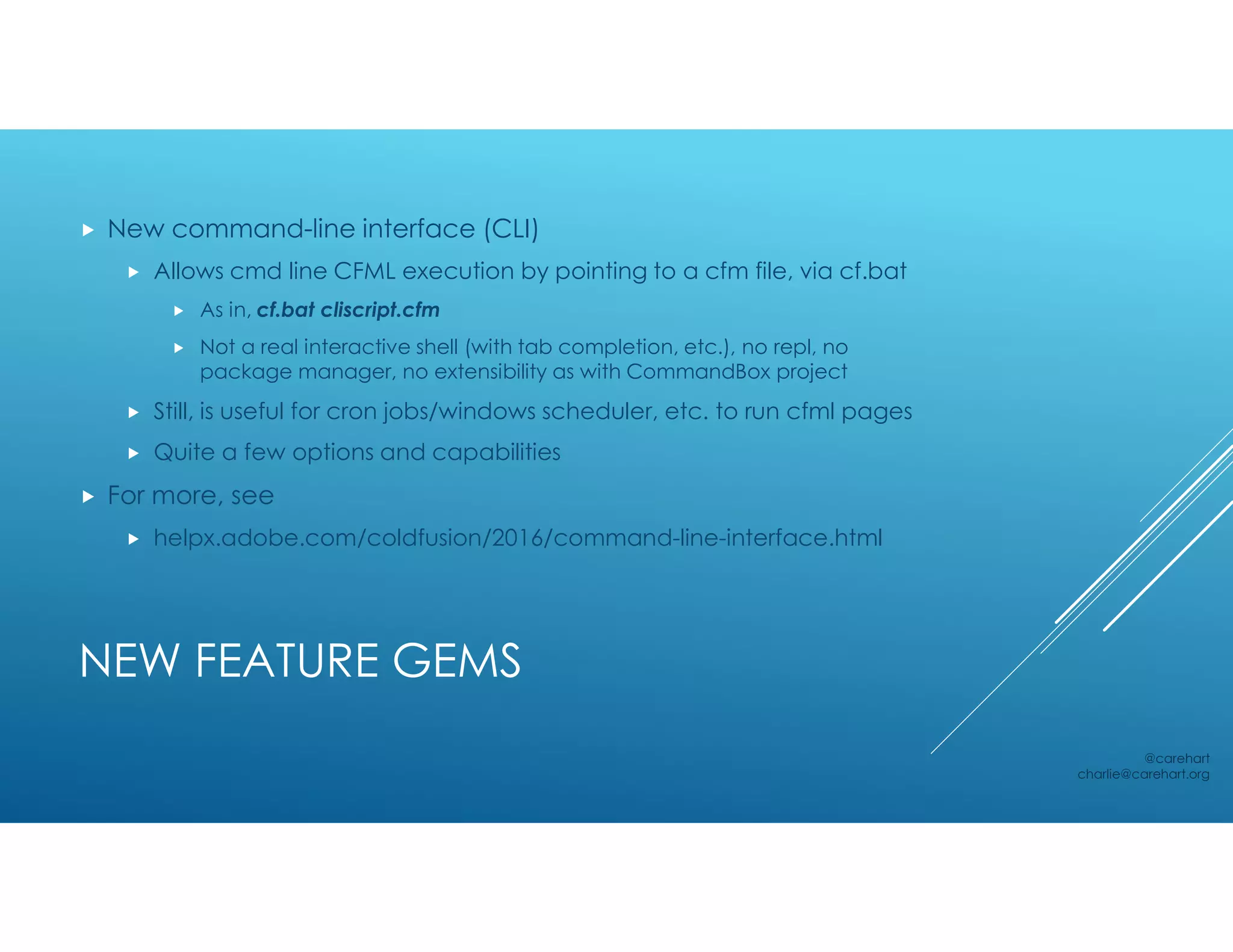NEW FEATURE GEMS
 New command-line interface (CLI)
 Allows cmd line CFML execution by pointing to a cfm file, via cf.bat
 As in, cf.bat cliscript.cfm
 Not a real interactive shell (with tab completion, etc.), no repl, no
package manager, no extensibility as with CommandBox project
 Still, is useful for cron jobs/windows scheduler, etc. to run cfml pages
 Quite a few options and capabilities
 For more, see
 helpx.adobe.com/coldfusion/2016/command-line-interface.html
@carehart
charlie@carehart.org
 
