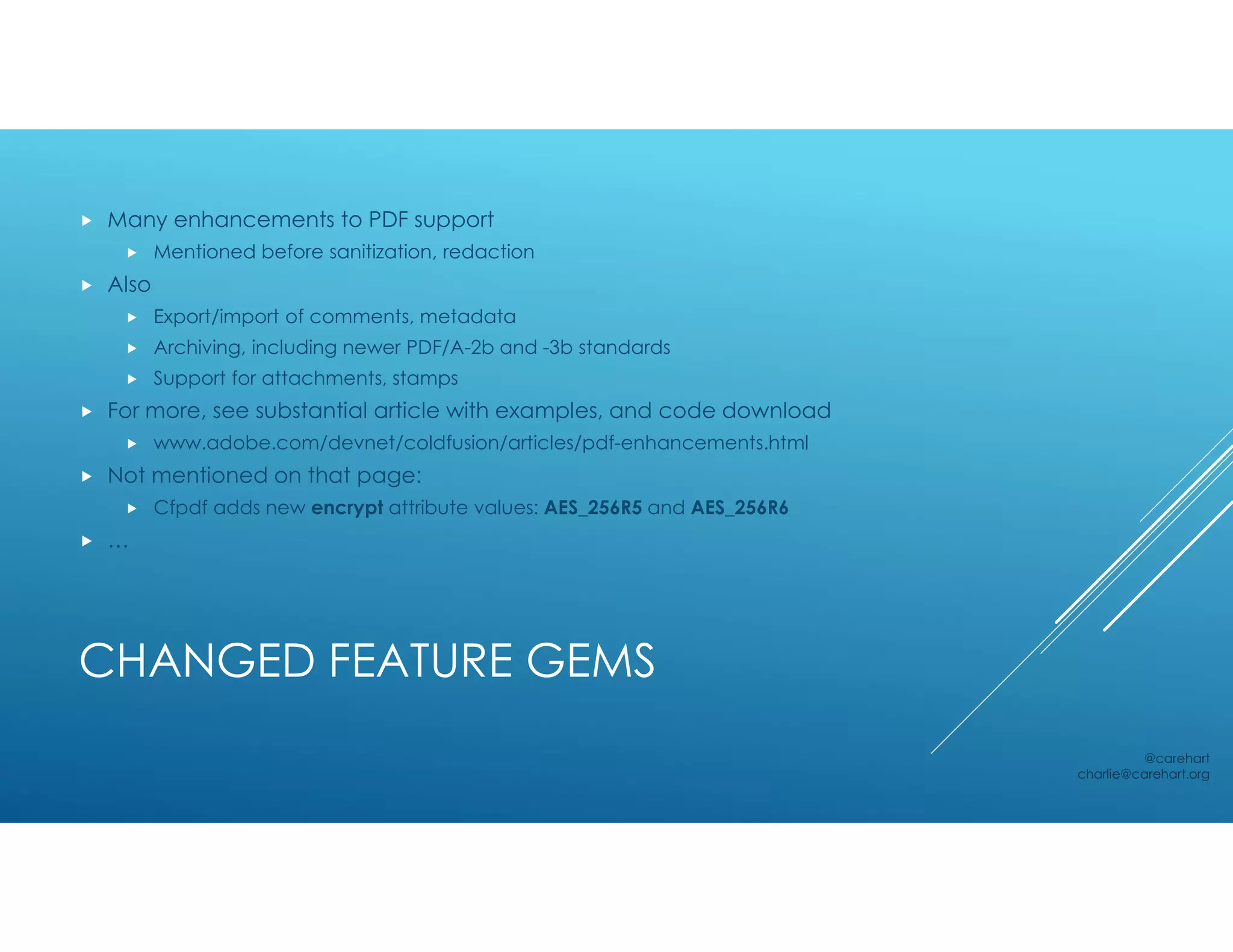 CHANGED FEATURE GEMS
 Many enhancements to PDF support
 Mentioned before sanitization, redaction
 Also
 Export/import of comments, metadata
 Archiving, including newer PDF/A-2b and -3b standards
 Support for attachments, stamps
 For more, see substantial article with examples, and code download
 www.adobe.com/devnet/coldfusion/articles/pdf-enhancements.html
 Not mentioned on that page:
 Cfpdf adds new encrypt attribute values: AES_256R5 and AES_256R6
 …
@carehart
charlie@carehart.org
 