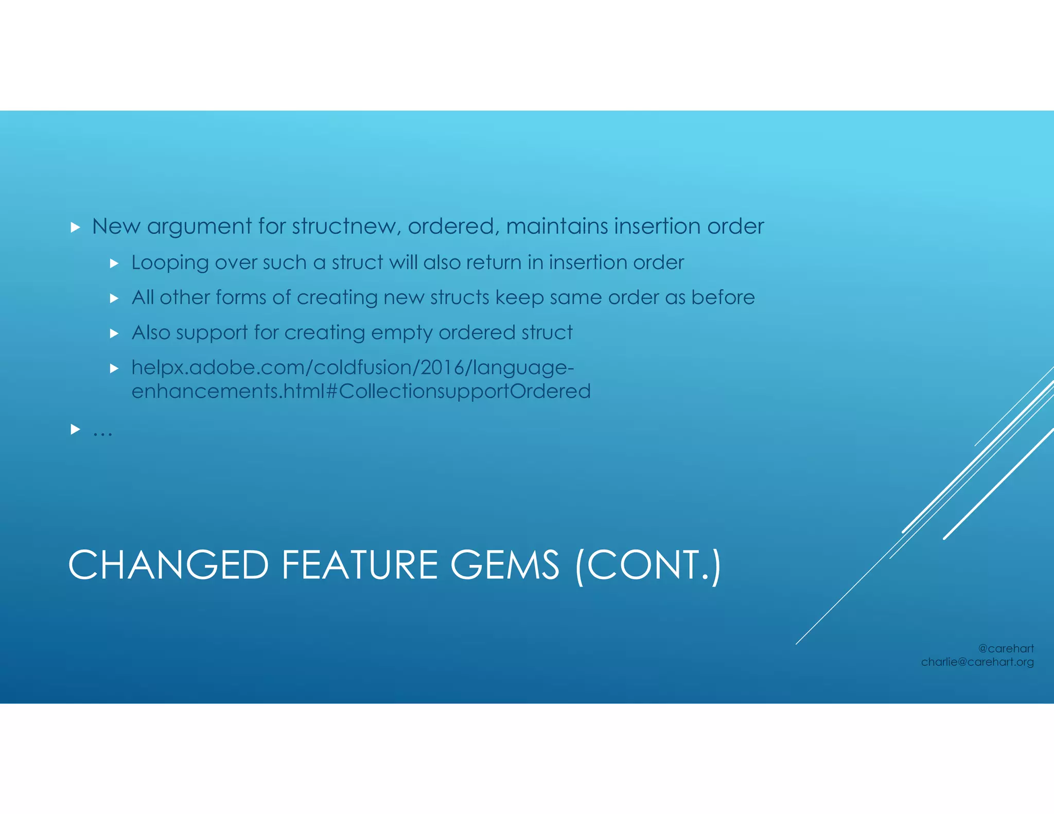 CHANGED FEATURE GEMS (CONT.)
 New argument for structnew, ordered, maintains insertion order
 Looping over such a struct will also return in insertion order
 All other forms of creating new structs keep same order as before
 Also support for creating empty ordered struct
 helpx.adobe.com/coldfusion/2016/language-
enhancements.html#CollectionsupportOrdered
 …
@carehart
charlie@carehart.org
 