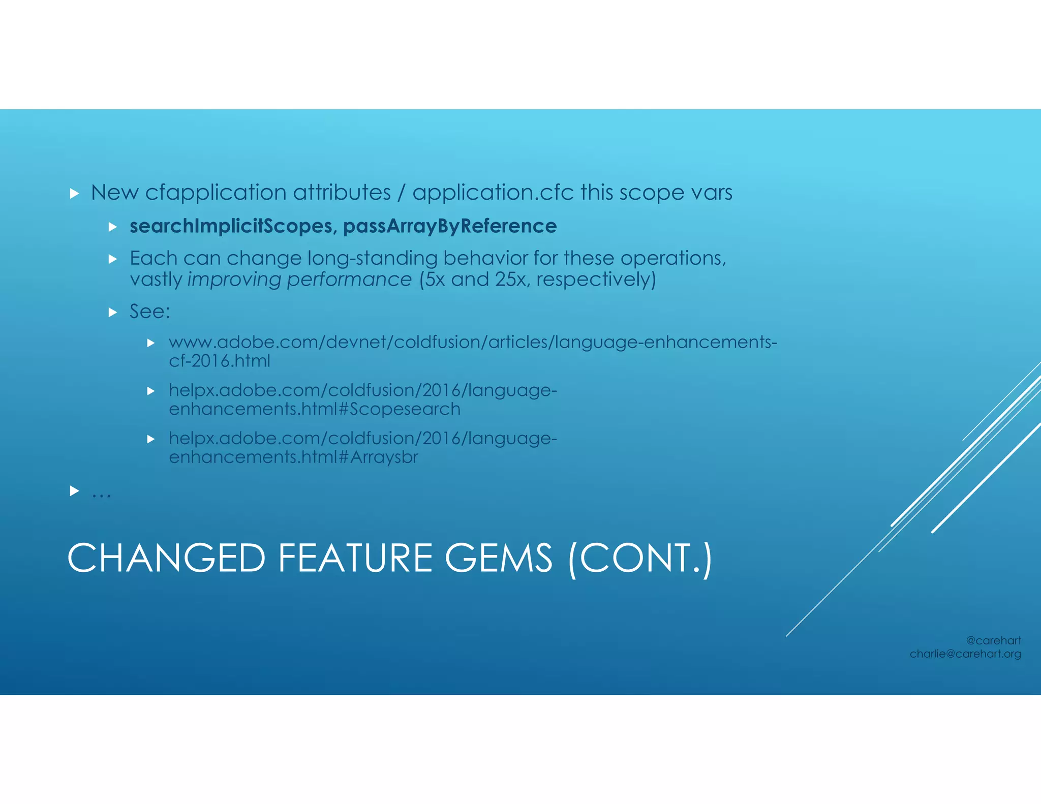 CHANGED FEATURE GEMS (CONT.)
 New cfapplication attributes / application.cfc this scope vars
 searchImplicitScopes, passArrayByReference
 Each can change long-standing behavior for these operations,
vastly improving performance (5x and 25x, respectively)
 See:
 www.adobe.com/devnet/coldfusion/articles/language-enhancements-
cf-2016.html
 helpx.adobe.com/coldfusion/2016/language-
enhancements.html#Scopesearch
 helpx.adobe.com/coldfusion/2016/language-
enhancements.html#Arraysbr
 …
@carehart
charlie@carehart.org
 