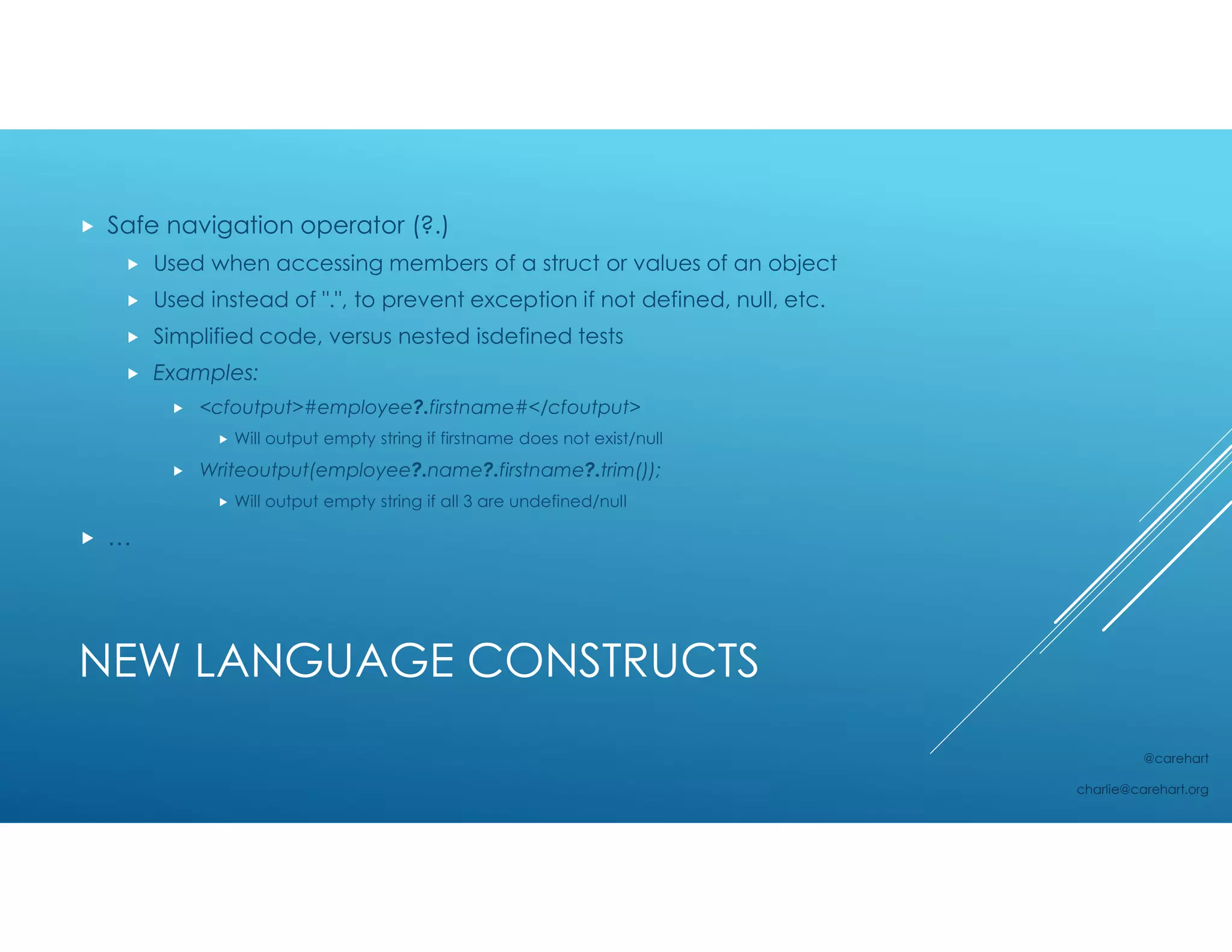NEW LANGUAGE CONSTRUCTS
 Safe navigation operator (?.)
 Used when accessing members of a struct or values of an object
 Used instead of ".", to prevent exception if not defined, null, etc.
 Simplified code, versus nested isdefined tests
 Examples:
 <cfoutput>#employee?.firstname#</cfoutput>
 Will output empty string if firstname does not exist/null
 Writeoutput(employee?.name?.firstname?.trim());
 Will output empty string if all 3 are undefined/null
 …
@carehart
charlie@carehart.org
 