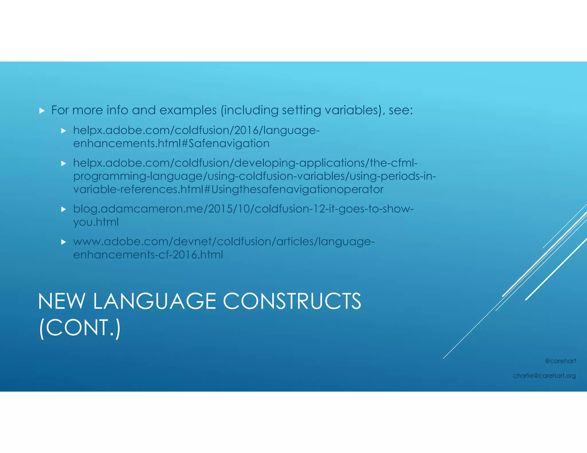 NEW LANGUAGE CONSTRUCTS
(CONT.)
 For more info and examples (including setting variables), see:
 helpx.adobe.com/coldfusion/2016/language-
enhancements.html#Safenavigation
 helpx.adobe.com/coldfusion/developing-applications/the-cfml-
programming-language/using-coldfusion-variables/using-periods-in-
variable-references.html#Usingthesafenavigationoperator
 blog.adamcameron.me/2015/10/coldfusion-12-it-goes-to-show-
you.html
 www.adobe.com/devnet/coldfusion/articles/language-
enhancements-cf-2016.html
@carehart
charlie@carehart.org
 