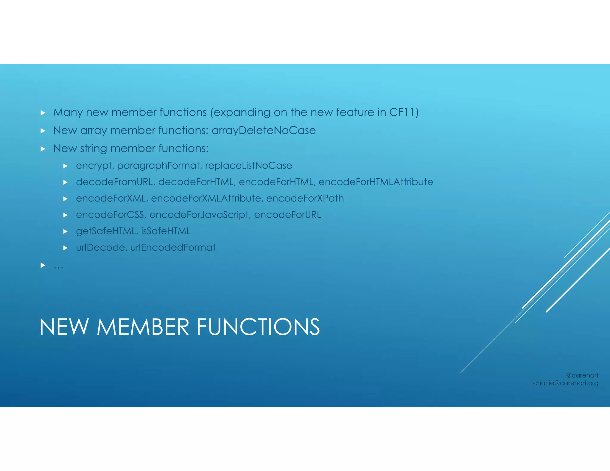 NEW MEMBER FUNCTIONS
 Many new member functions (expanding on the new feature in CF11)
 New array member functions: arrayDeleteNoCase
 New string member functions:
 encrypt, paragraphFormat, replaceListNoCase
 decodeFromURL, decodeForHTML, encodeForHTML, encodeForHTMLAttribute
 encodeForXML, encodeForXMLAttribute, encodeForXPath
 encodeForCSS, encodeForJavaScript, encodeForURL
 getSafeHTML, isSafeHTML
 urlDecode, urlEncodedFormat
 …
@carehart
charlie@carehart.org
 