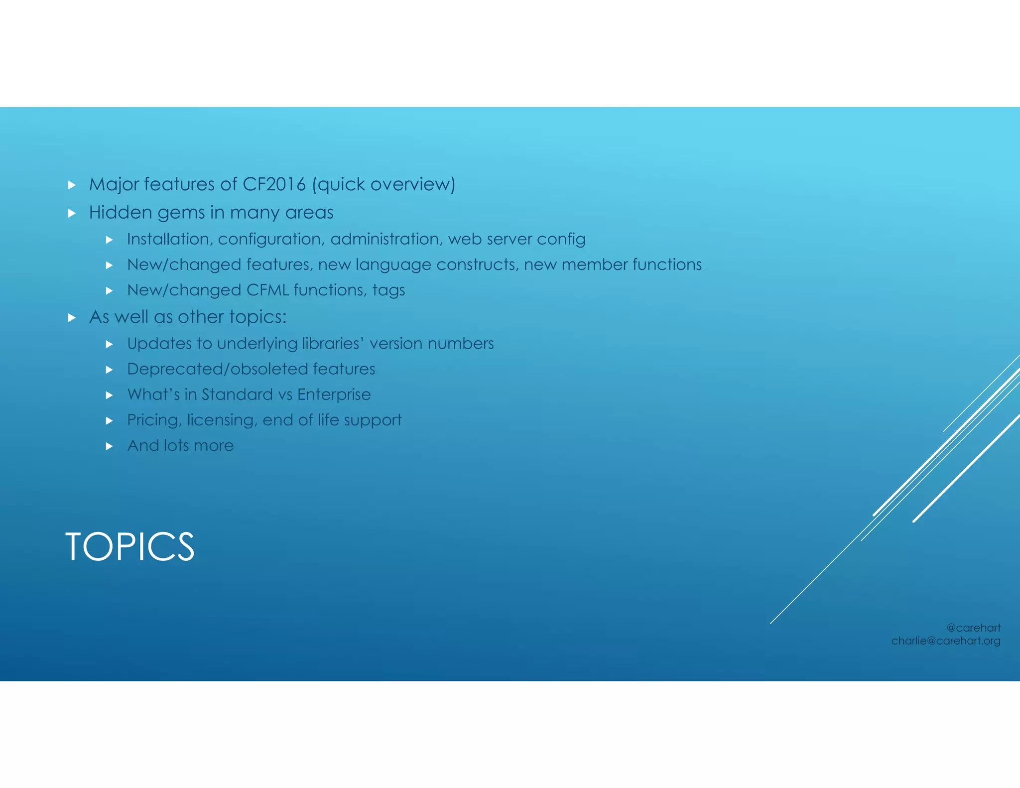 TOPICS
 Major features of CF2016 (quick overview)
 Hidden gems in many areas
 Installation, configuration, administration, web server config
 New/changed features, new language constructs, new member functions
 New/changed CFML functions, tags
 As well as other topics:
 Updates to underlying libraries’ version numbers
 Deprecated/obsoleted features
 What’s in Standard vs Enterprise
 Pricing, licensing, end of life support
 And lots more
@carehart
charlie@carehart.org
 
