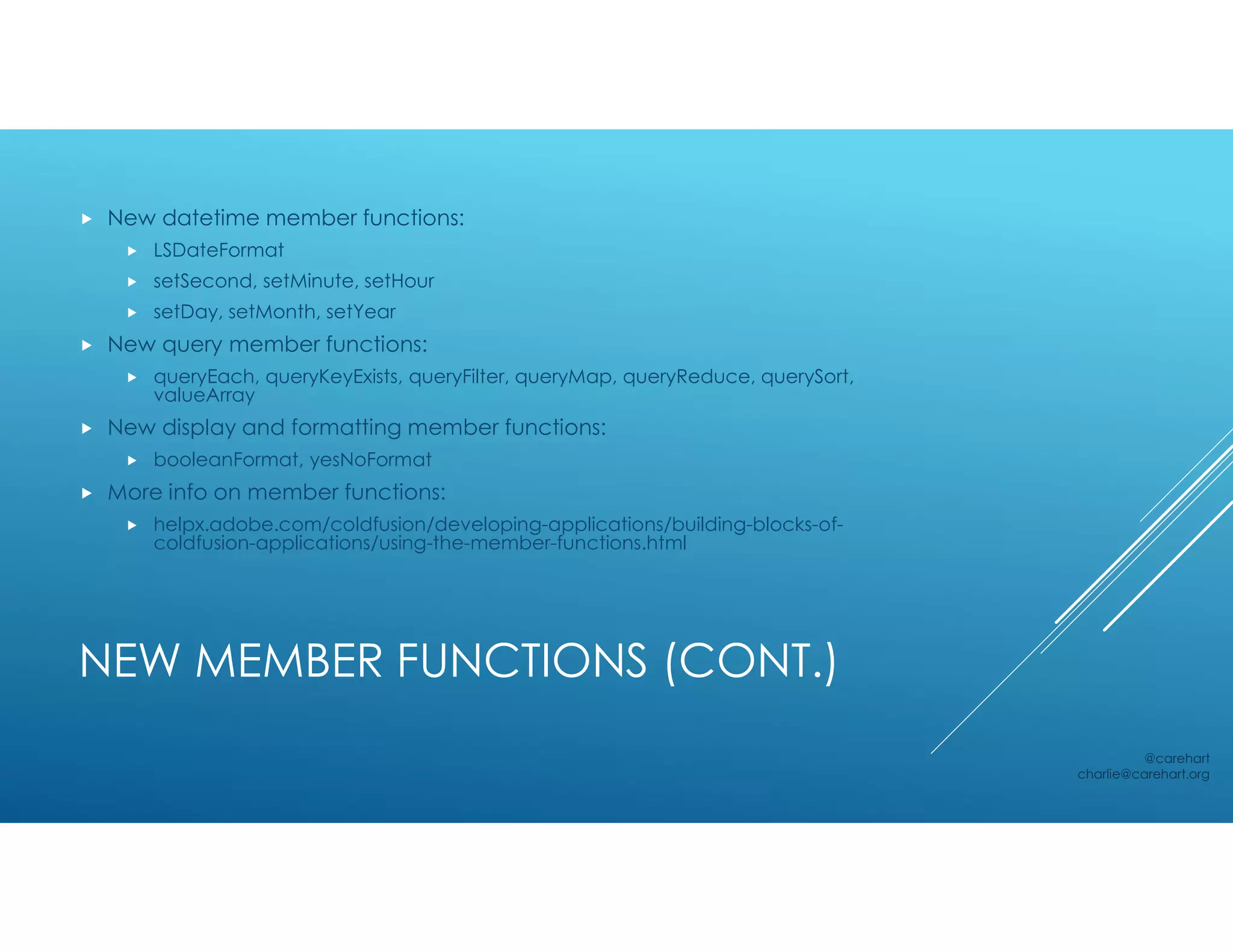NEW MEMBER FUNCTIONS (CONT.)
 New datetime member functions:
 LSDateFormat
 setSecond, setMinute, setHour
 setDay, setMonth, setYear
 New query member functions:
 queryEach, queryKeyExists, queryFilter, queryMap, queryReduce, querySort,
valueArray
 New display and formatting member functions:
 booleanFormat, yesNoFormat
 More info on member functions:
 helpx.adobe.com/coldfusion/developing-applications/building-blocks-of-
coldfusion-applications/using-the-member-functions.html
@carehart
charlie@carehart.org
 