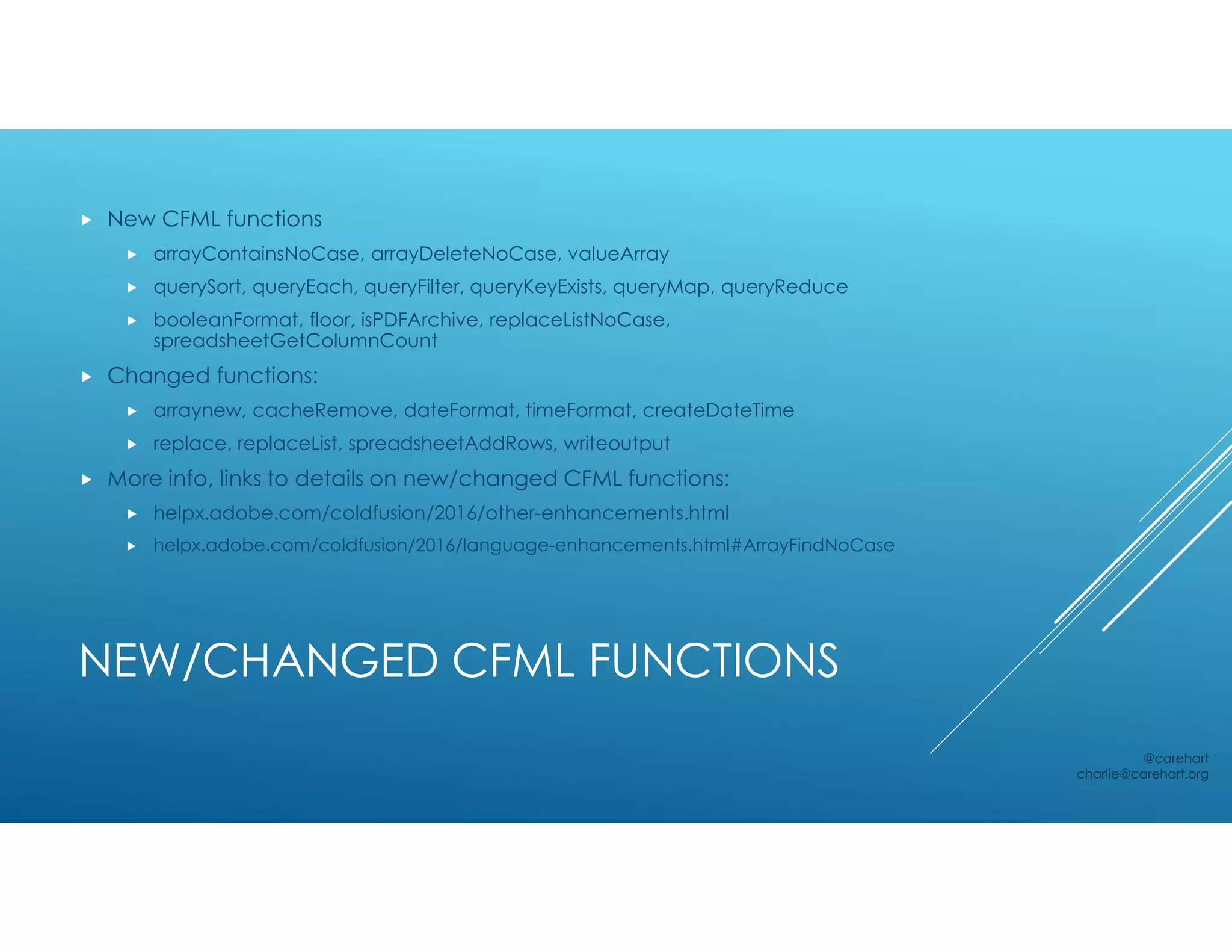 NEW/CHANGED CFML FUNCTIONS
 New CFML functions
 arrayContainsNoCase, arrayDeleteNoCase, valueArray
 querySort, queryEach, queryFilter, queryKeyExists, queryMap, queryReduce
 booleanFormat, floor, isPDFArchive, replaceListNoCase,
spreadsheetGetColumnCount
 Changed functions:
 arraynew, cacheRemove, dateFormat, timeFormat, createDateTime
 replace, replaceList, spreadsheetAddRows, writeoutput
 More info, links to details on new/changed CFML functions:
 helpx.adobe.com/coldfusion/2016/other-enhancements.html
 helpx.adobe.com/coldfusion/2016/language-enhancements.html#ArrayFindNoCase
@carehart
charlie@carehart.org
 