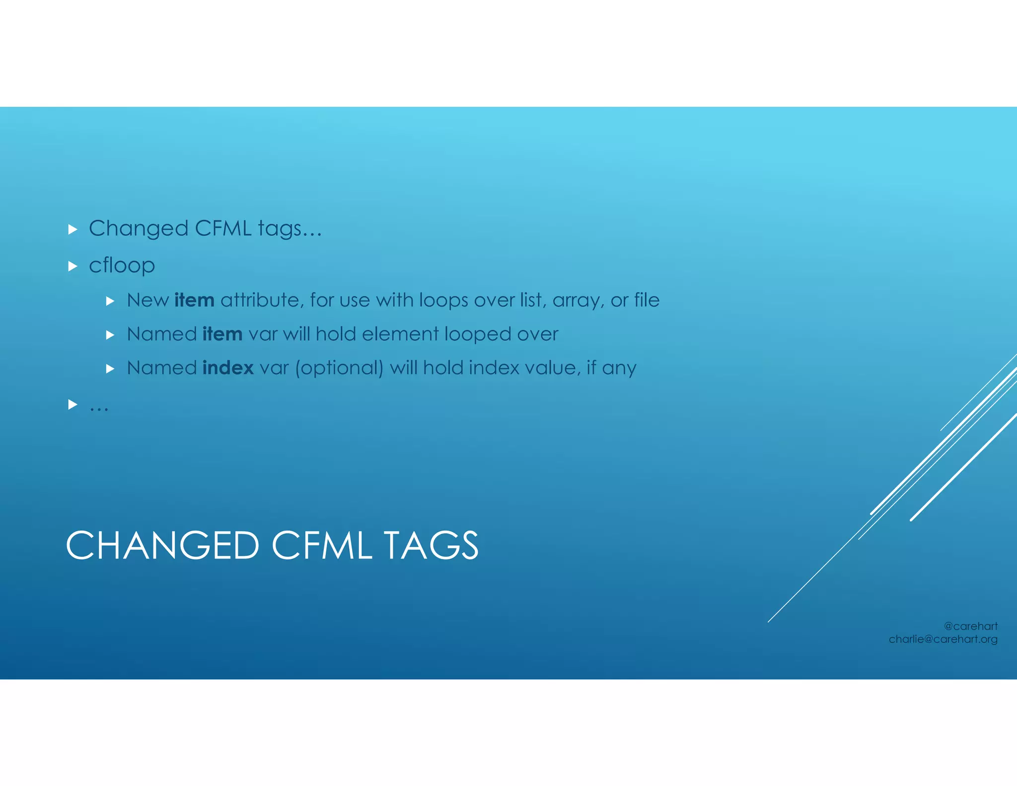 CHANGED CFML TAGS
 Changed CFML tags…
 cfloop
 New item attribute, for use with loops over list, array, or file
 Named item var will hold element looped over
 Named index var (optional) will hold index value, if any
 …
@carehart
charlie@carehart.org
 