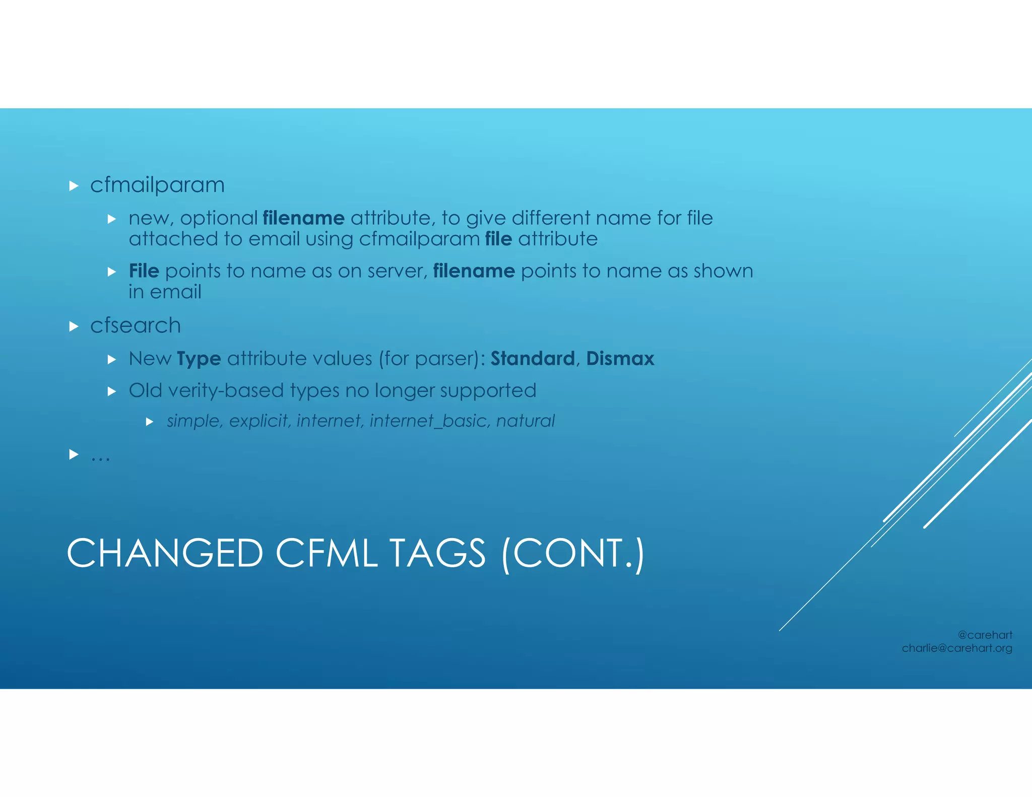 CHANGED CFML TAGS (CONT.)
 cfmailparam
 new, optional filename attribute, to give different name for file
attached to email using cfmailparam file attribute
 File points to name as on server, filename points to name as shown
in email
 cfsearch
 New Type attribute values (for parser): Standard, Dismax
 Old verity-based types no longer supported
 simple, explicit, internet, internet_basic, natural
 …
@carehart
charlie@carehart.org
 