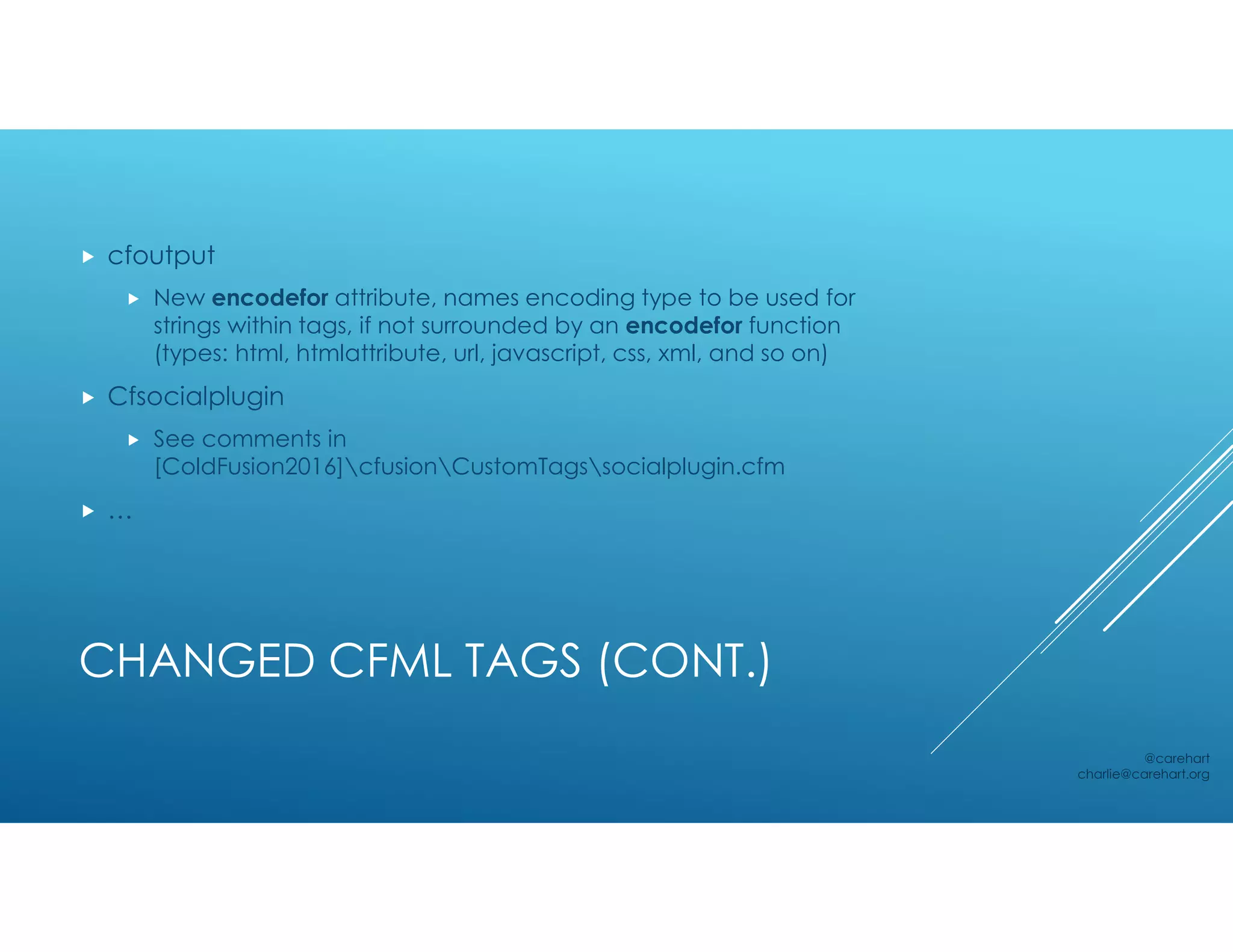 CHANGED CFML TAGS (CONT.)
 cfoutput
 New encodefor attribute, names encoding type to be used for
strings within tags, if not surrounded by an encodefor function
(types: html, htmlattribute, url, javascript, css, xml, and so on)
 Cfsocialplugin
 See comments in
[ColdFusion2016]cfusionCustomTagssocialplugin.cfm
 …
@carehart
charlie@carehart.org
 