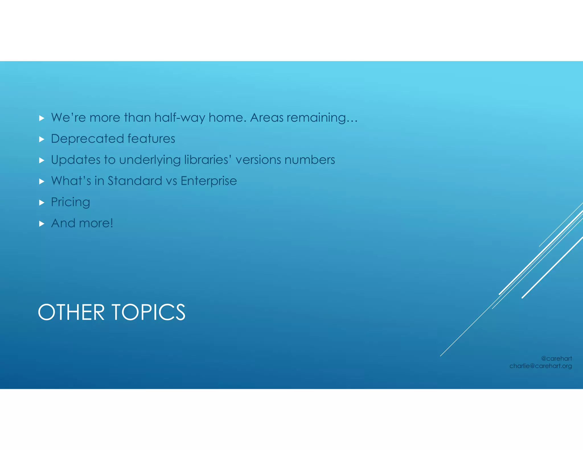 OTHER TOPICS
 We’re more than half-way home. Areas remaining…
 Deprecated features
 Updates to underlying libraries’ versions numbers
 What’s in Standard vs Enterprise
 Pricing
 And more!
@carehart
charlie@carehart.org
 