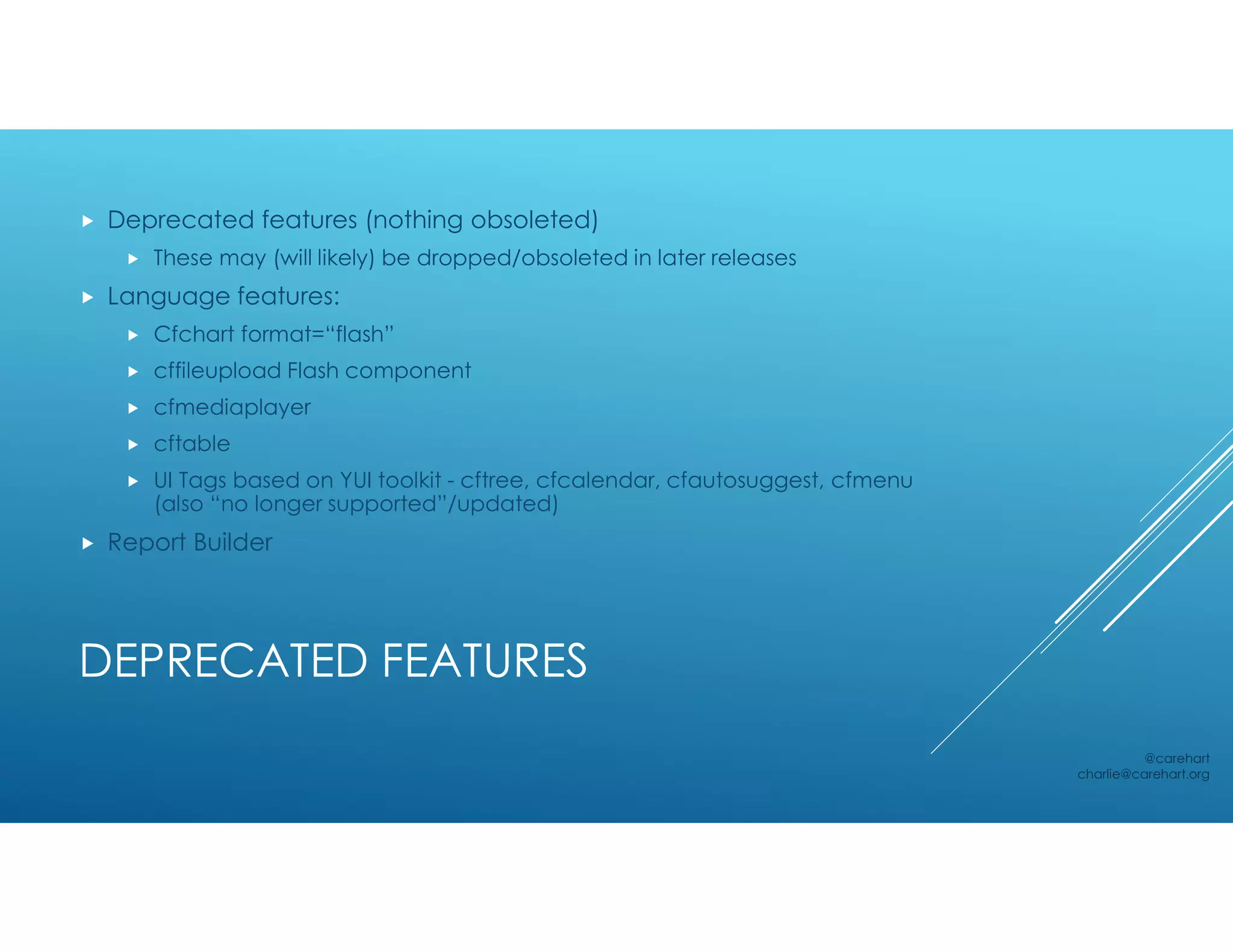 DEPRECATED FEATURES
 Deprecated features (nothing obsoleted)
 These may (will likely) be dropped/obsoleted in later releases
 Language features:
 Cfchart format=“flash”
 cffileupload Flash component
 cfmediaplayer
 cftable
 UI Tags based on YUI toolkit - cftree, cfcalendar, cfautosuggest, cfmenu
(also “no longer supported”/updated)
 Report Builder
@carehart
charlie@carehart.org
 