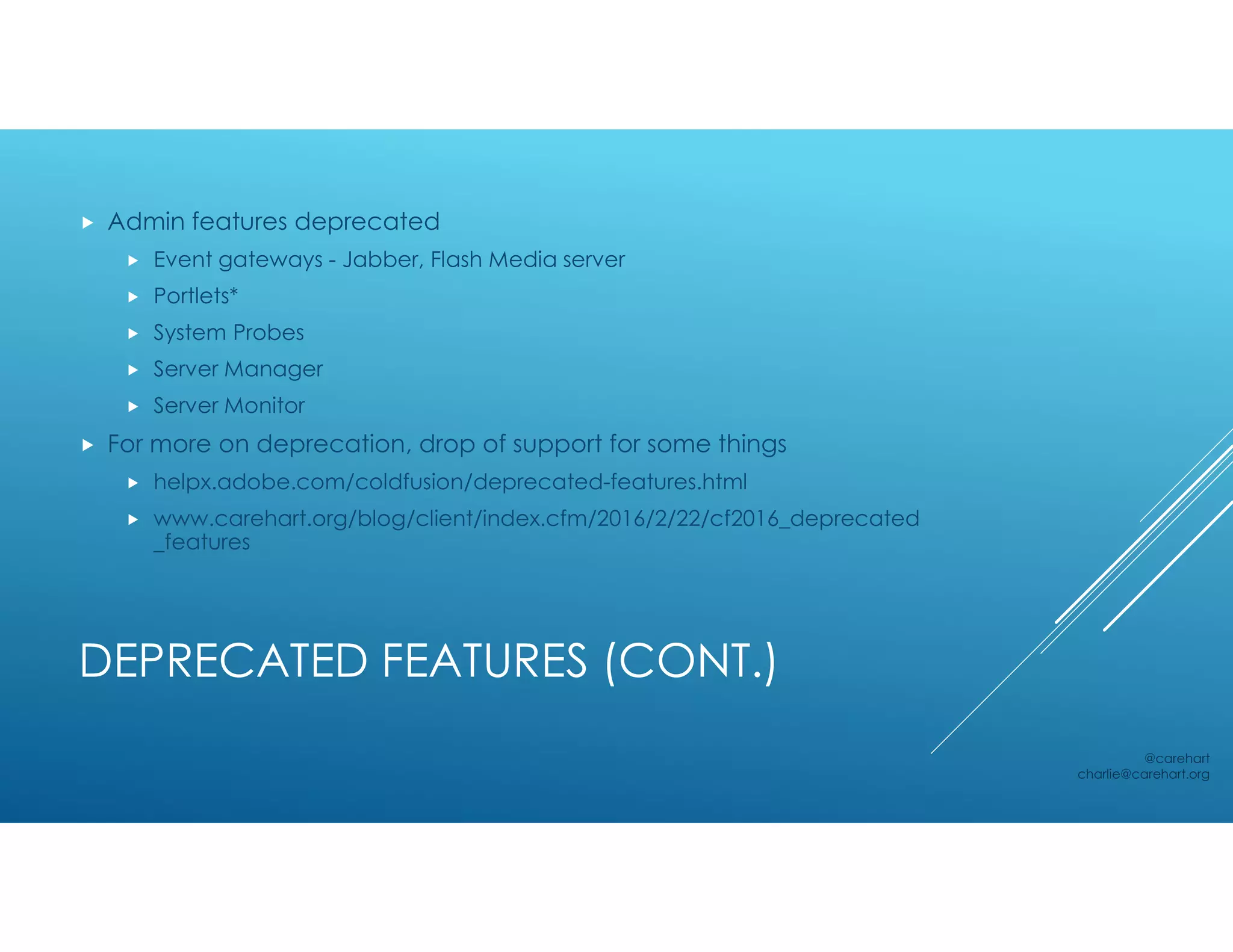 DEPRECATED FEATURES (CONT.)
 Admin features deprecated
 Event gateways - Jabber, Flash Media server
 Portlets*
 System Probes
 Server Manager
 Server Monitor
 For more on deprecation, drop of support for some things
 helpx.adobe.com/coldfusion/deprecated-features.html
 www.carehart.org/blog/client/index.cfm/2016/2/22/cf2016_deprecated
_features
@carehart
charlie@carehart.org
 