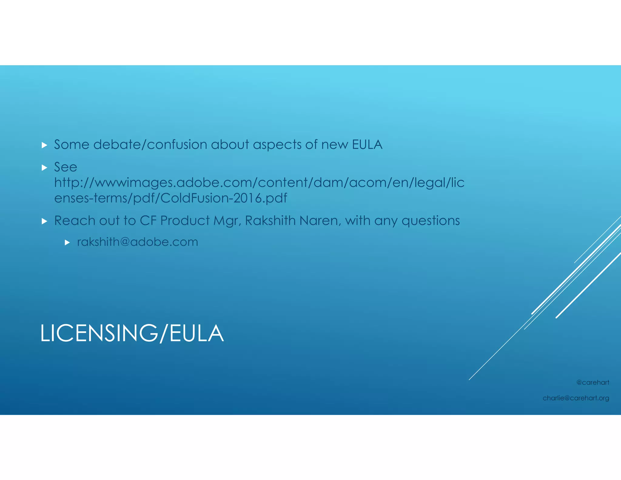 LICENSING/EULA
 Some debate/confusion about aspects of new EULA
 See
http://wwwimages.adobe.com/content/dam/acom/en/legal/lic
enses-terms/pdf/ColdFusion-2016.pdf
 Reach out to CF Product Mgr, Rakshith Naren, with any questions
 rakshith@adobe.com
@carehart
charlie@carehart.org
 