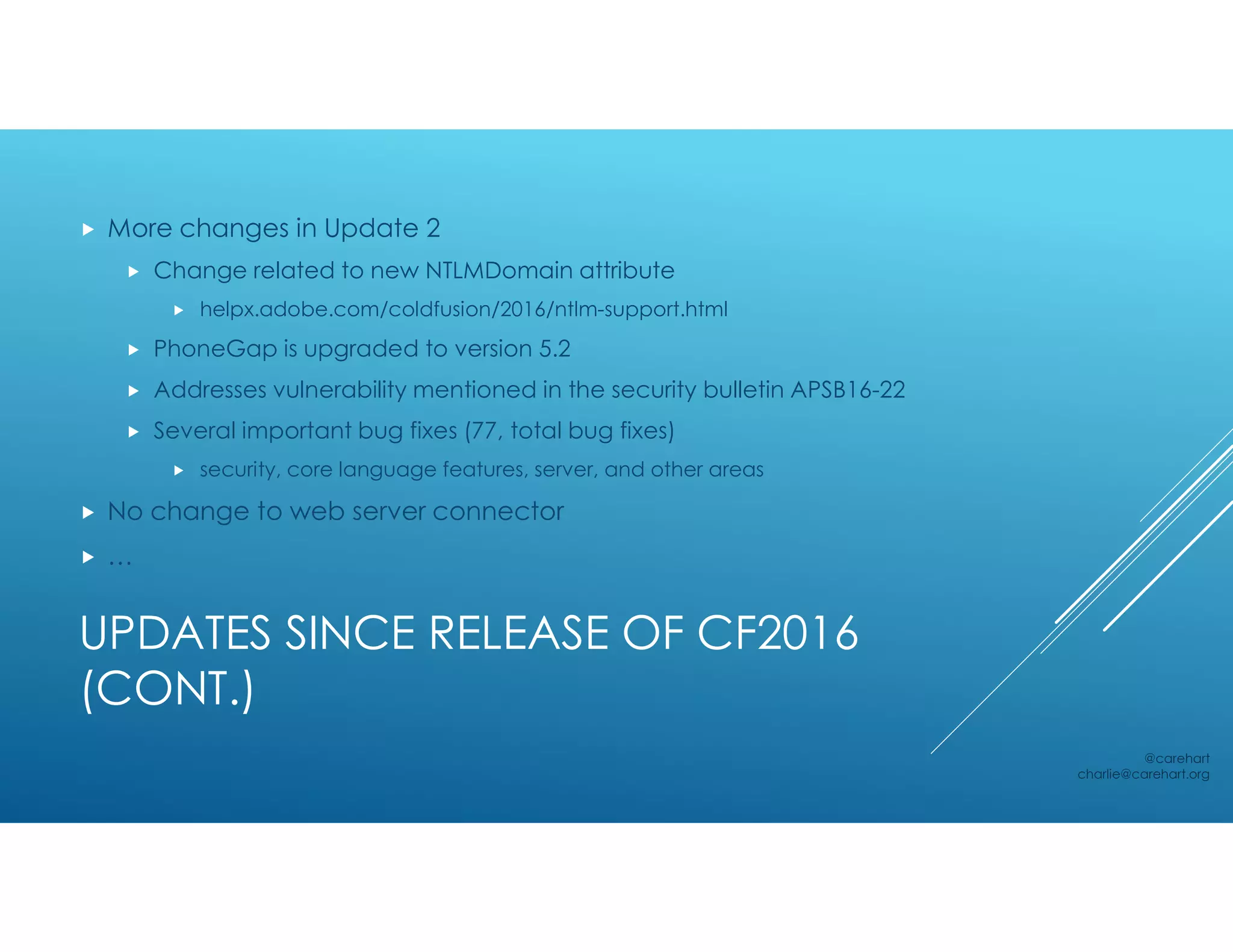 UPDATES SINCE RELEASE OF CF2016
(CONT.)
 More changes in Update 2
 Change related to new NTLMDomain attribute
 helpx.adobe.com/coldfusion/2016/ntlm-support.html
 PhoneGap is upgraded to version 5.2
 Addresses vulnerability mentioned in the security bulletin APSB16-22
 Several important bug fixes (77, total bug fixes)
 security, core language features, server, and other areas
 No change to web server connector
 …
@carehart
charlie@carehart.org
 