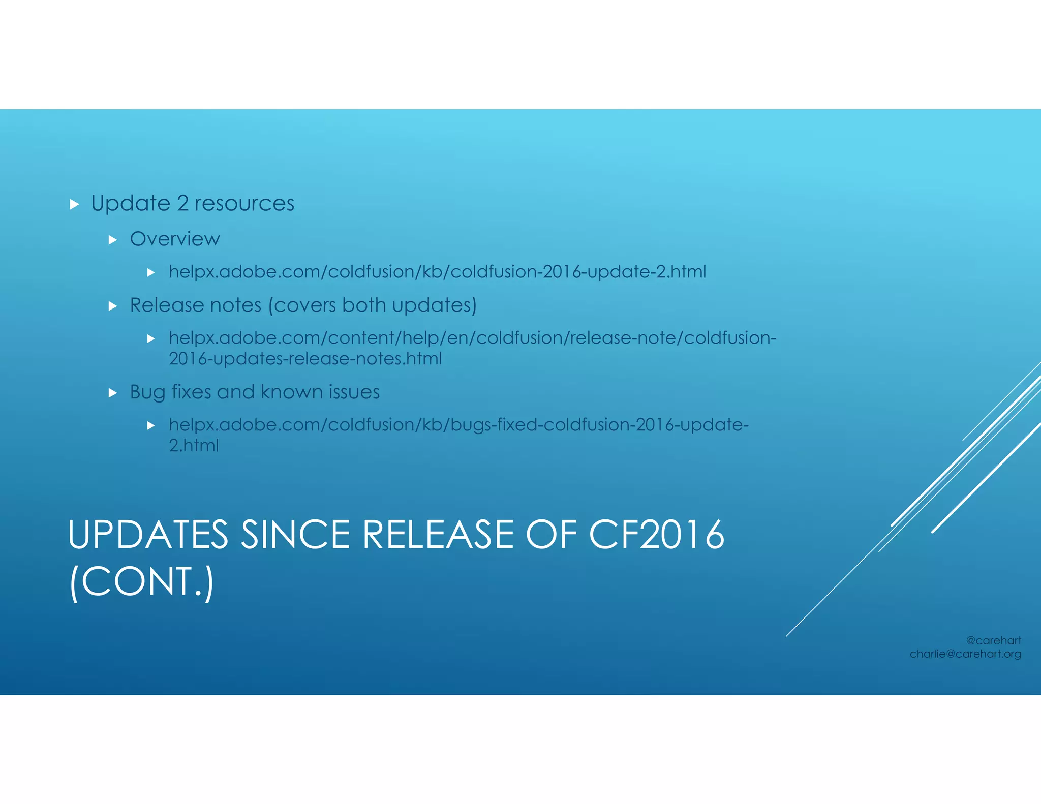 UPDATES SINCE RELEASE OF CF2016
(CONT.)
 Update 2 resources
 Overview
 helpx.adobe.com/coldfusion/kb/coldfusion-2016-update-2.html
 Release notes (covers both updates)
 helpx.adobe.com/content/help/en/coldfusion/release-note/coldfusion-
2016-updates-release-notes.html
 Bug fixes and known issues
 helpx.adobe.com/coldfusion/kb/bugs-fixed-coldfusion-2016-update-
2.html
@carehart
charlie@carehart.org
 