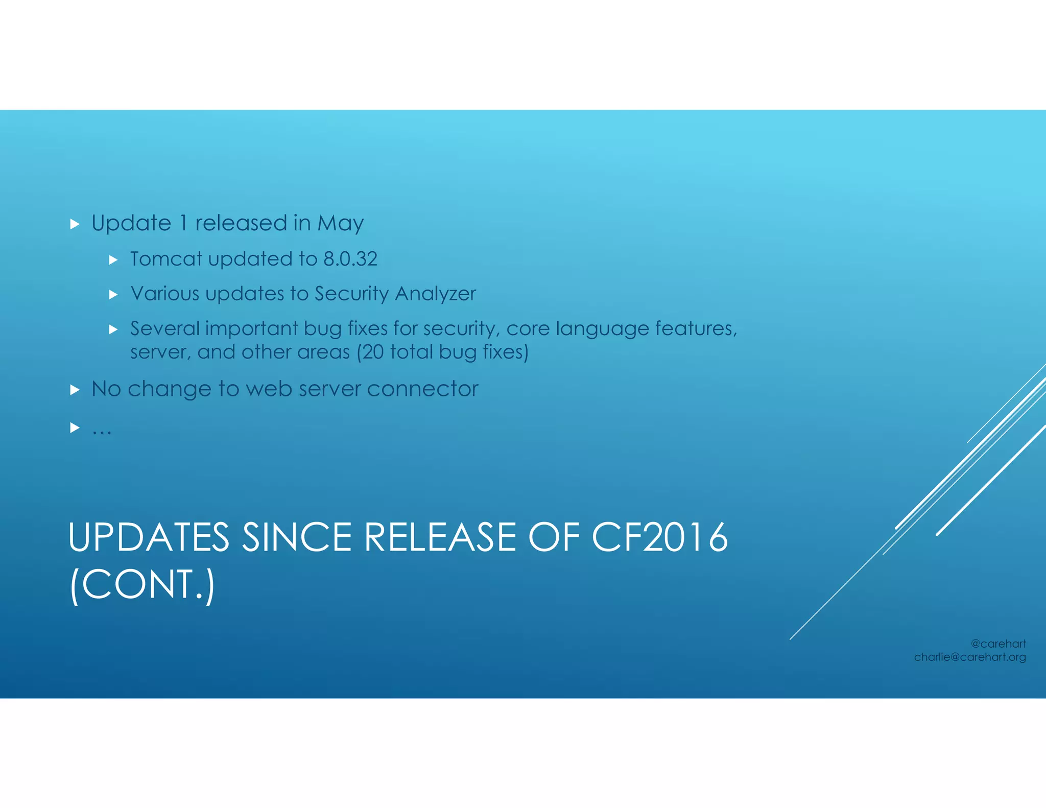 UPDATES SINCE RELEASE OF CF2016
(CONT.)
 Update 1 released in May
 Tomcat updated to 8.0.32
 Various updates to Security Analyzer
 Several important bug fixes for security, core language features,
server, and other areas (20 total bug fixes)
 No change to web server connector
 …
@carehart
charlie@carehart.org
 