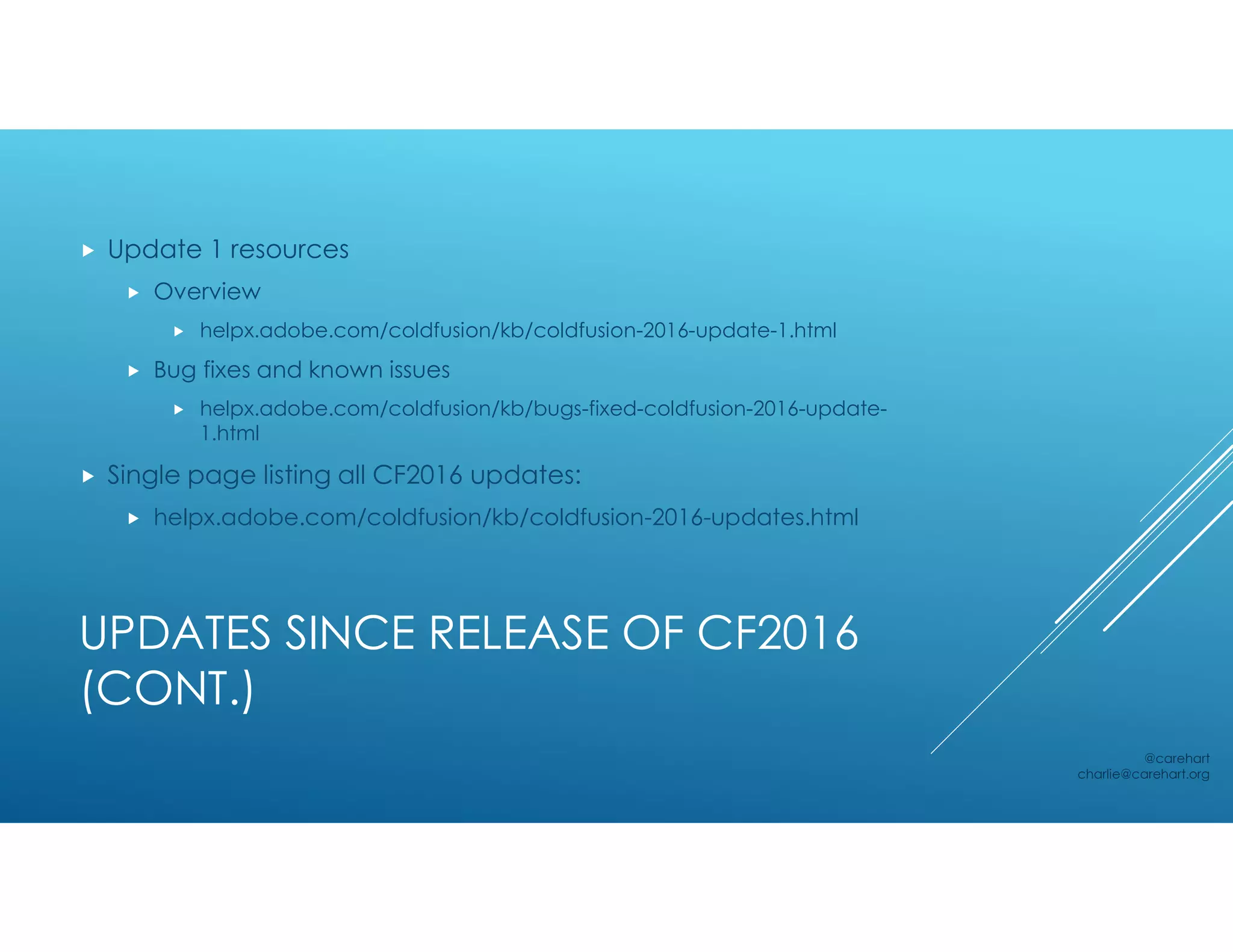 UPDATES SINCE RELEASE OF CF2016
(CONT.)
 Update 1 resources
 Overview
 helpx.adobe.com/coldfusion/kb/coldfusion-2016-update-1.html
 Bug fixes and known issues
 helpx.adobe.com/coldfusion/kb/bugs-fixed-coldfusion-2016-update-
1.html
 Single page listing all CF2016 updates:
 helpx.adobe.com/coldfusion/kb/coldfusion-2016-updates.html
@carehart
charlie@carehart.org
 