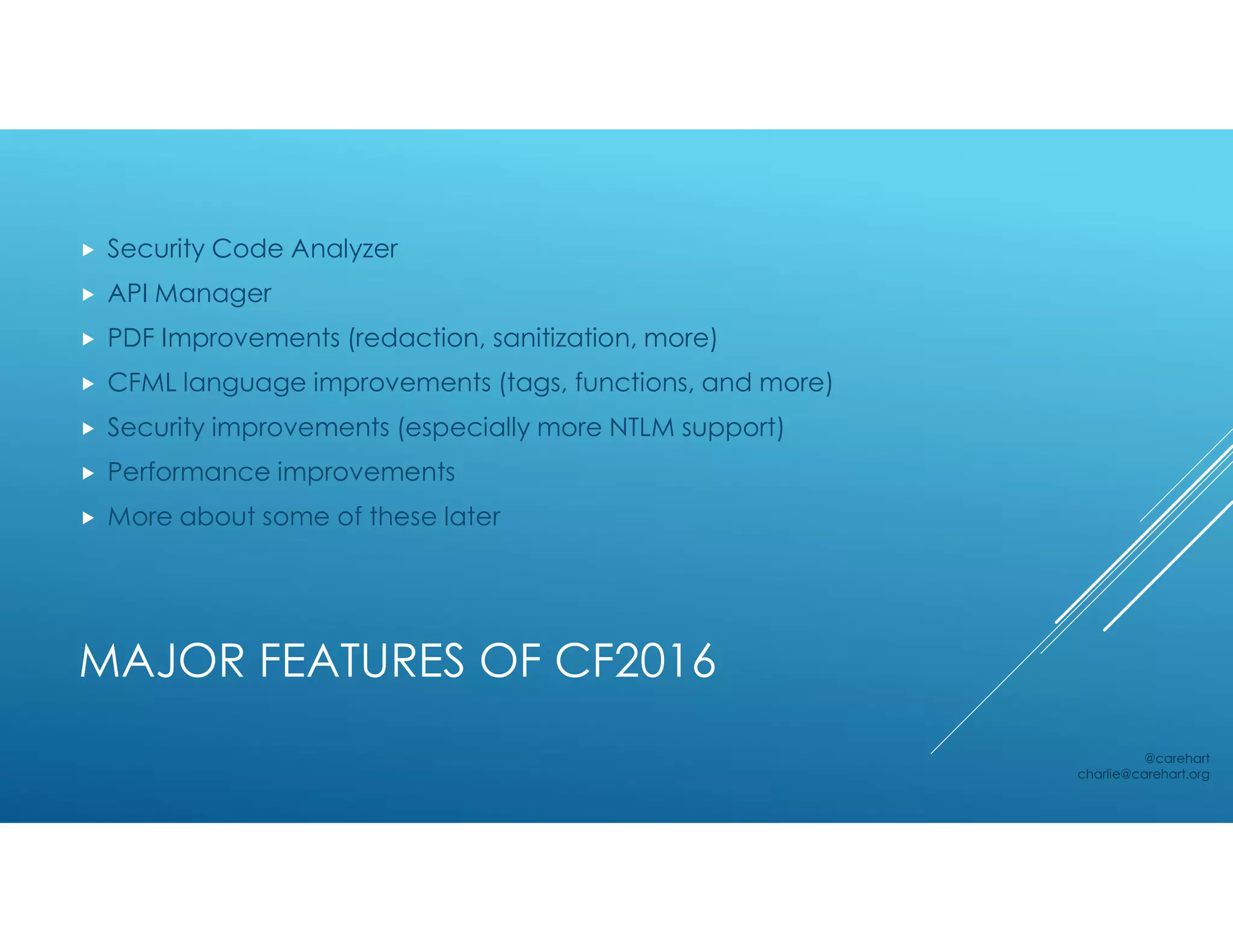 MAJOR FEATURES OF CF2016
 Security Code Analyzer
 API Manager
 PDF Improvements (redaction, sanitization, more)
 CFML language improvements (tags, functions, and more)
 Security improvements (especially more NTLM support)
 Performance improvements
 More about some of these later
@carehart
charlie@carehart.org
 