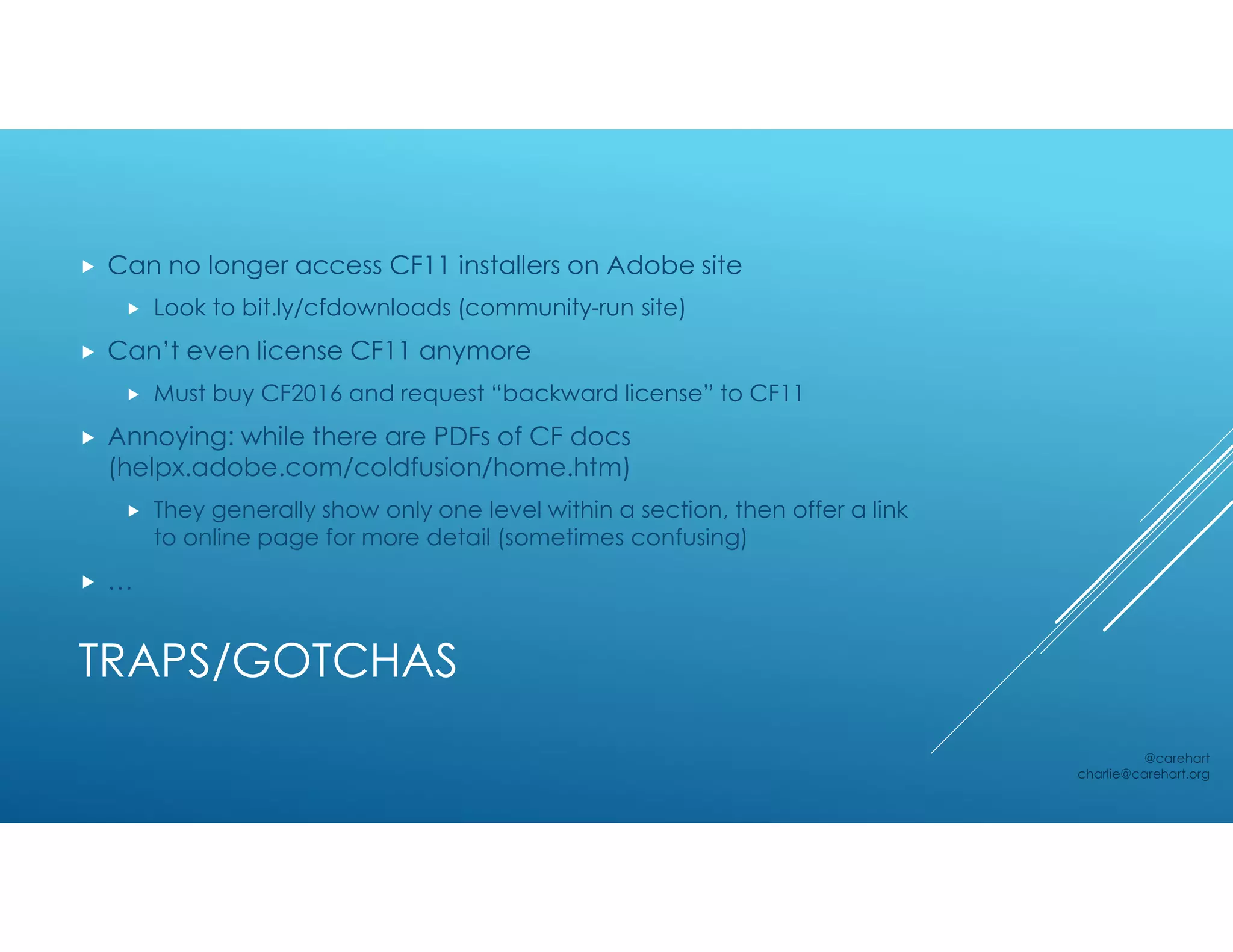 TRAPS/GOTCHAS
 Can no longer access CF11 installers on Adobe site
 Look to bit.ly/cfdownloads (community-run site)
 Can’t even license CF11 anymore
 Must buy CF2016 and request “backward license” to CF11
 Annoying: while there are PDFs of CF docs
(helpx.adobe.com/coldfusion/home.htm)
 They generally show only one level within a section, then offer a link
to online page for more detail (sometimes confusing)
 …
@carehart
charlie@carehart.org
 