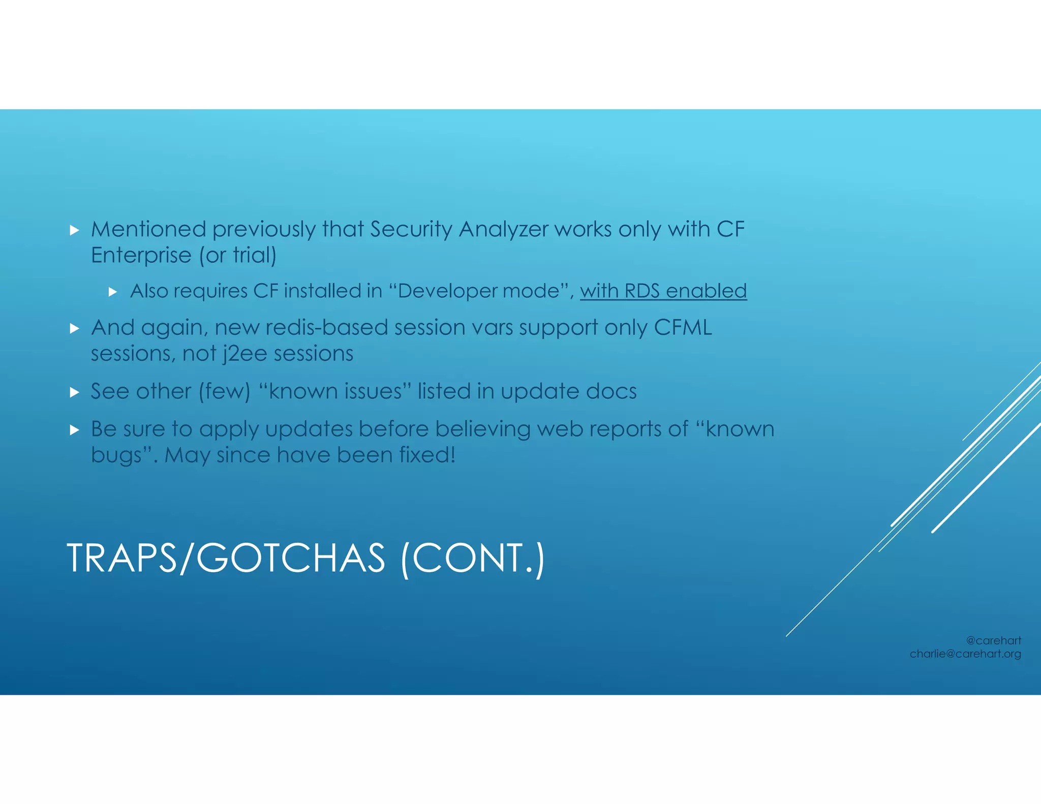 TRAPS/GOTCHAS (CONT.)
 Mentioned previously that Security Analyzer works only with CF
Enterprise (or trial)
 Also requires CF installed in “Developer mode”, with RDS enabled
 And again, new redis-based session vars support only CFML
sessions, not j2ee sessions
 See other (few) “known issues” listed in update docs
 Be sure to apply updates before believing web reports of “known
bugs”. May since have been fixed!
@carehart
charlie@carehart.org
 