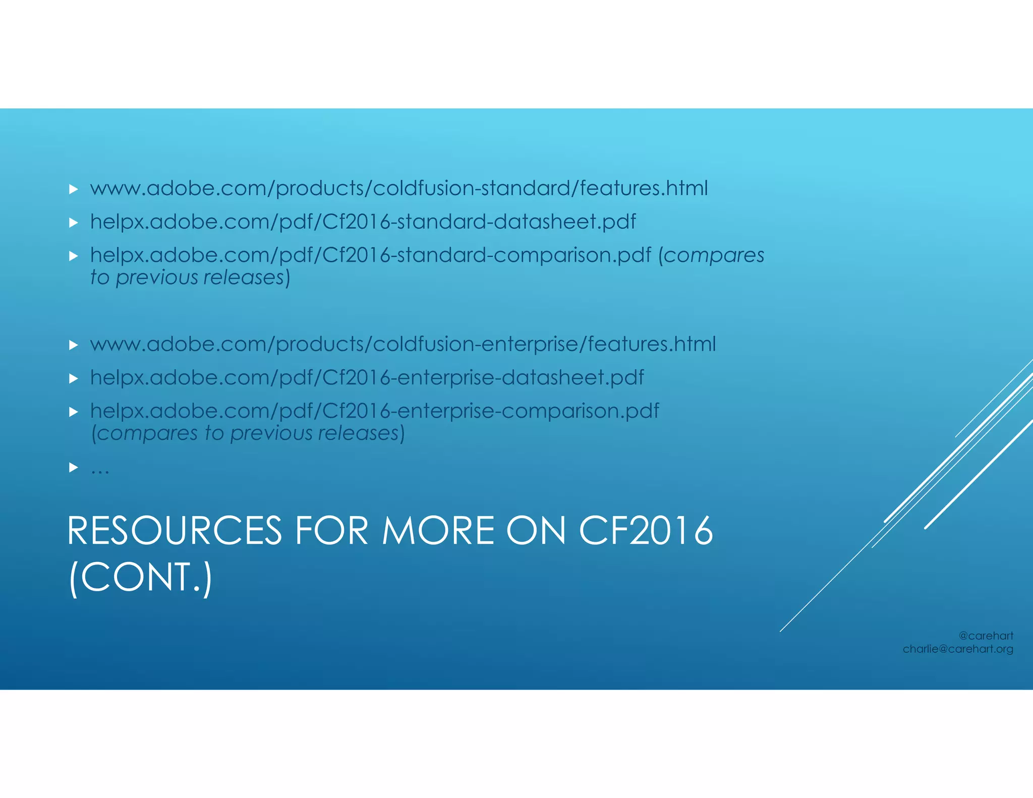 RESOURCES FOR MORE ON CF2016
(CONT.)
 www.adobe.com/products/coldfusion-standard/features.html
 helpx.adobe.com/pdf/Cf2016-standard-datasheet.pdf
 helpx.adobe.com/pdf/Cf2016-standard-comparison.pdf (compares
to previous releases)
 www.adobe.com/products/coldfusion-enterprise/features.html
 helpx.adobe.com/pdf/Cf2016-enterprise-datasheet.pdf
 helpx.adobe.com/pdf/Cf2016-enterprise-comparison.pdf
(compares to previous releases)
 …
@carehart
charlie@carehart.org
 