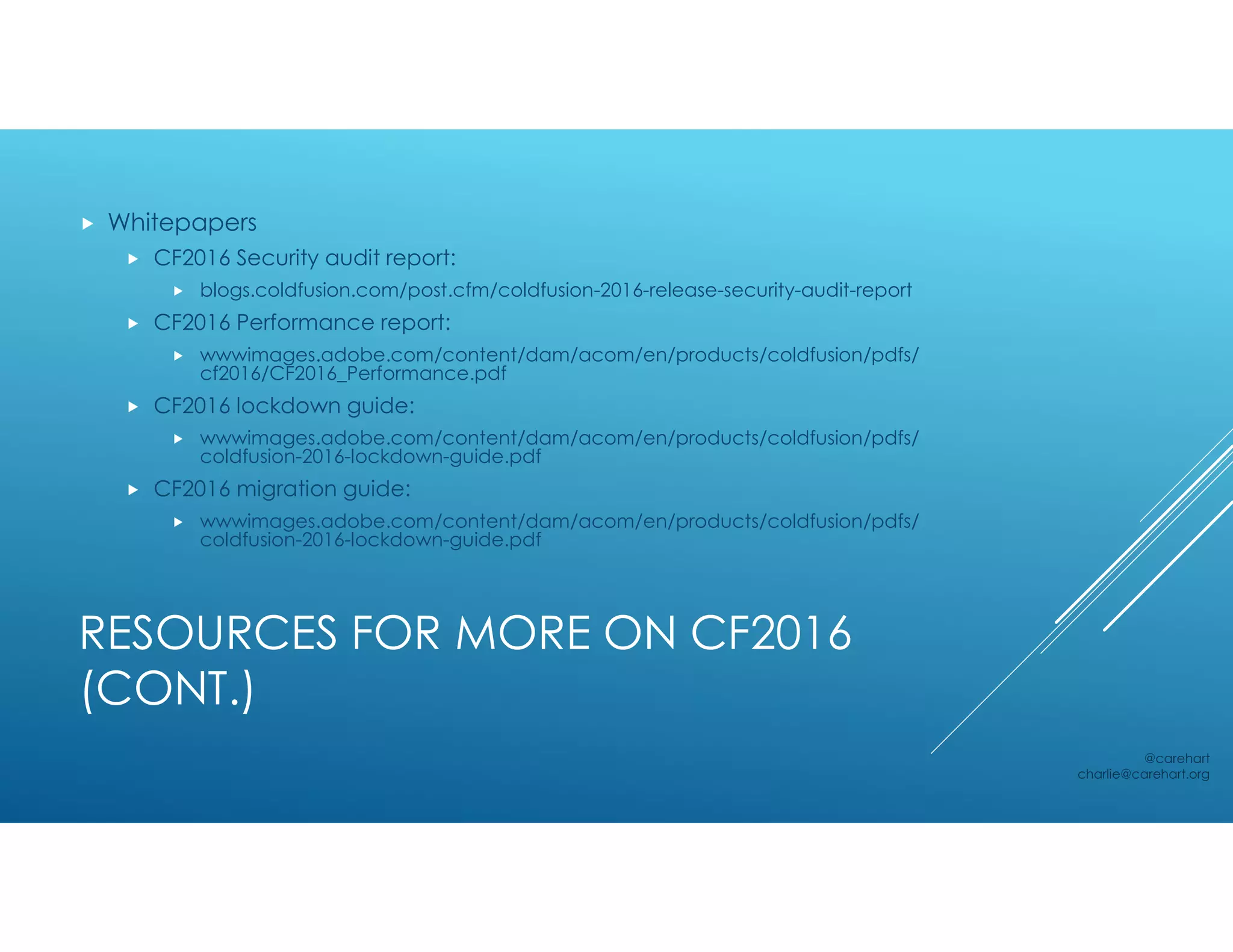 RESOURCES FOR MORE ON CF2016
(CONT.)
 Whitepapers
 CF2016 Security audit report:
 blogs.coldfusion.com/post.cfm/coldfusion-2016-release-security-audit-report
 CF2016 Performance report:
 wwwimages.adobe.com/content/dam/acom/en/products/coldfusion/pdfs/
cf2016/CF2016_Performance.pdf
 CF2016 lockdown guide:
 wwwimages.adobe.com/content/dam/acom/en/products/coldfusion/pdfs/
coldfusion-2016-lockdown-guide.pdf
 CF2016 migration guide:
 wwwimages.adobe.com/content/dam/acom/en/products/coldfusion/pdfs/
coldfusion-2016-lockdown-guide.pdf
@carehart
charlie@carehart.org
 