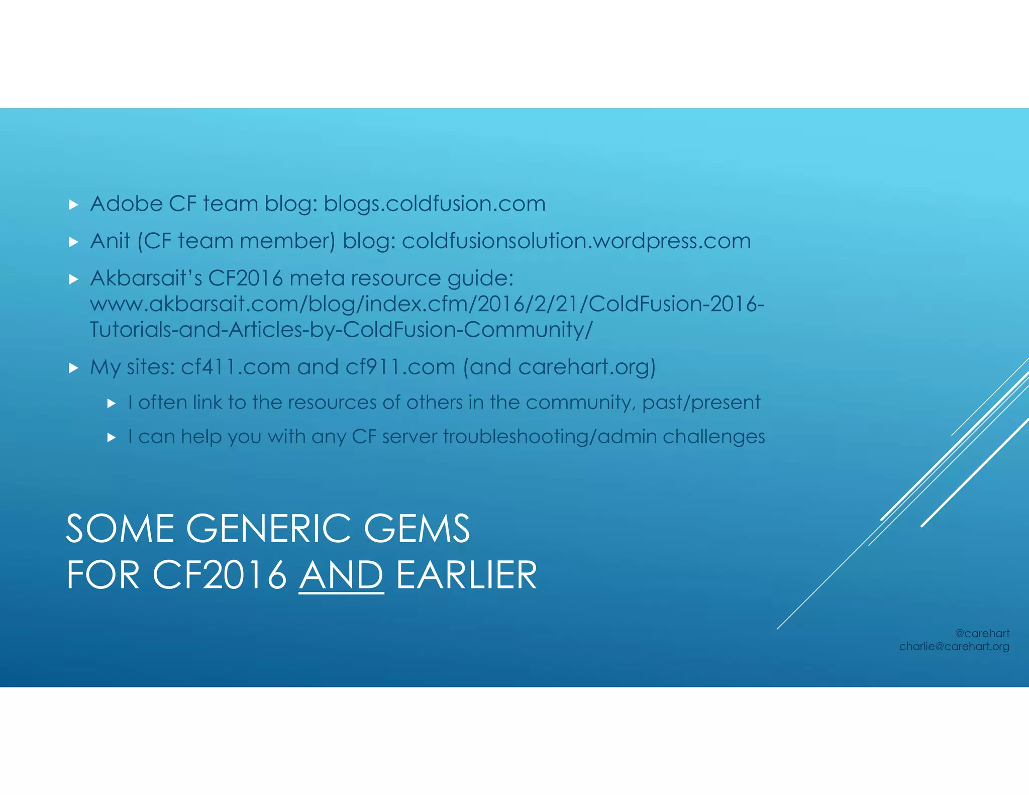 SOME GENERIC GEMS
FOR CF2016 AND EARLIER
 Adobe CF team blog: blogs.coldfusion.com
 Anit (CF team member) blog: coldfusionsolution.wordpress.com
 Akbarsait’s CF2016 meta resource guide:
www.akbarsait.com/blog/index.cfm/2016/2/21/ColdFusion-2016-
Tutorials-and-Articles-by-ColdFusion-Community/
 My sites: cf411.com and cf911.com (and carehart.org)
 I often link to the resources of others in the community, past/present
 I can help you with any CF server troubleshooting/admin challenges
@carehart
charlie@carehart.org
 