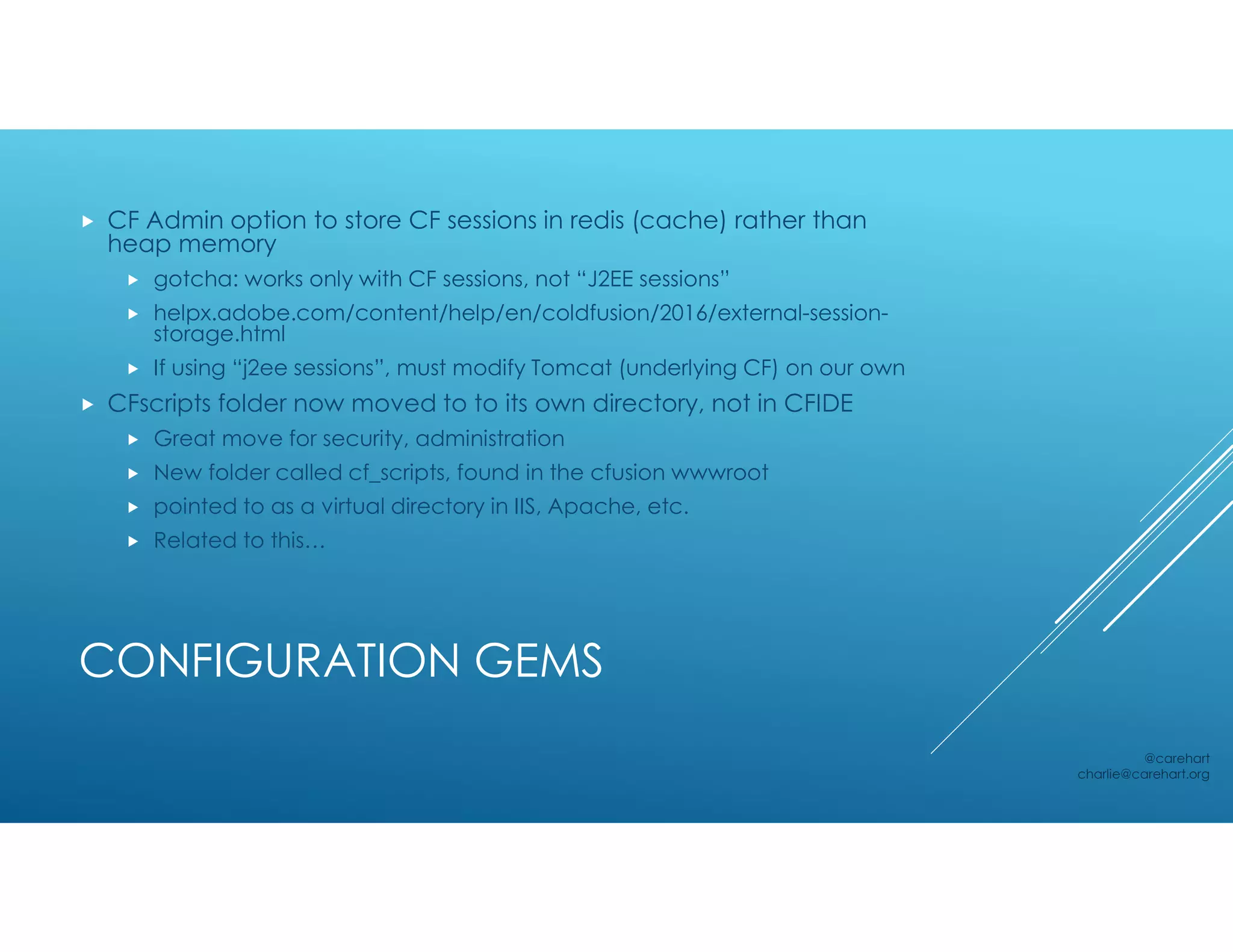CONFIGURATION GEMS
 CF Admin option to store CF sessions in redis (cache) rather than
heap memory
 gotcha: works only with CF sessions, not “J2EE sessions”
 helpx.adobe.com/content/help/en/coldfusion/2016/external-session-
storage.html
 If using “j2ee sessions”, must modify Tomcat (underlying CF) on our own
 CFscripts folder now moved to to its own directory, not in CFIDE
 Great move for security, administration
 New folder called cf_scripts, found in the cfusion wwwroot
 pointed to as a virtual directory in IIS, Apache, etc.
 Related to this…
@carehart
charlie@carehart.org
 