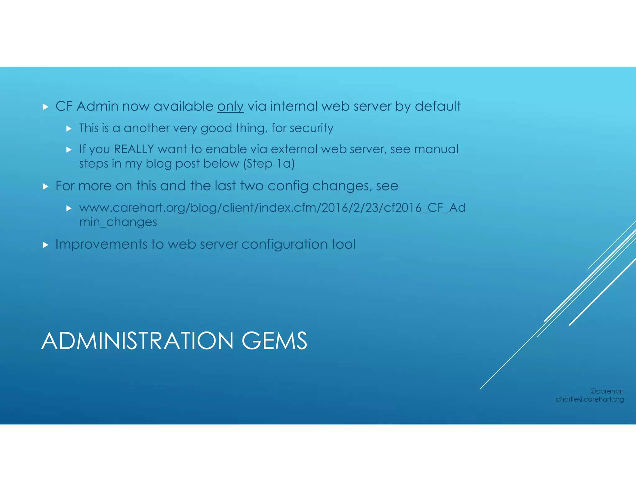 ADMINISTRATION GEMS
 CF Admin now available only via internal web server by default
 This is a another very good thing, for security
 If you REALLY want to enable via external web server, see manual
steps in my blog post below (Step 1a)
 For more on this and the last two config changes, see
 www.carehart.org/blog/client/index.cfm/2016/2/23/cf2016_CF_Ad
min_changes
 Improvements to web server configuration tool
@carehart
charlie@carehart.org
 