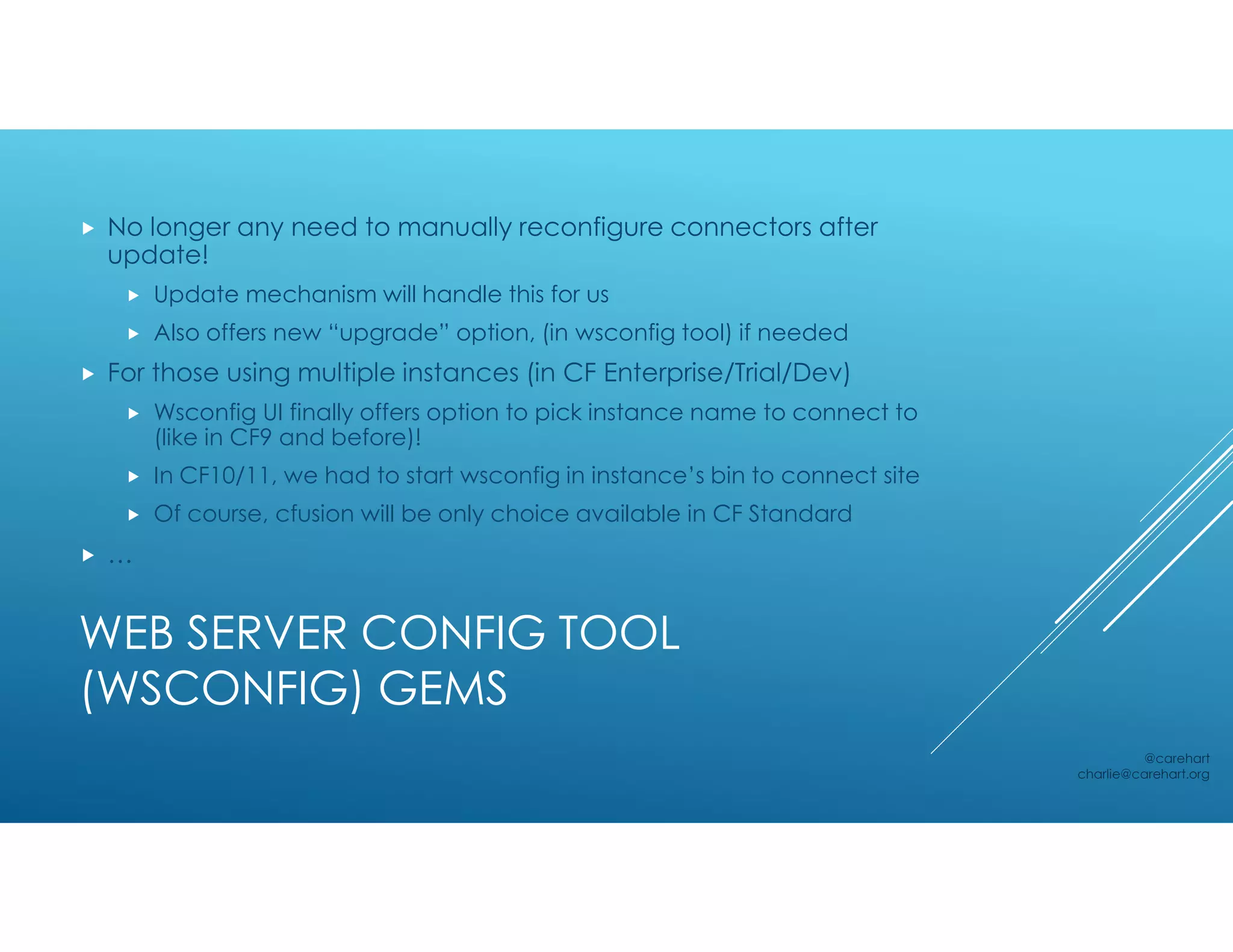 WEB SERVER CONFIG TOOL
(WSCONFIG) GEMS
 No longer any need to manually reconfigure connectors after
update!
 Update mechanism will handle this for us
 Also offers new “upgrade” option, (in wsconfig tool) if needed
 For those using multiple instances (in CF Enterprise/Trial/Dev)
 Wsconfig UI finally offers option to pick instance name to connect to
(like in CF9 and before)!
 In CF10/11, we had to start wsconfig in instance’s bin to connect site
 Of course, cfusion will be only choice available in CF Standard
 …
@carehart
charlie@carehart.org
 