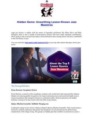 Hidden Gems: Unearthing Lesser
ough jazz history is replete with the names of legendary performers like Miles Davis and Duke
Ellington, there is also a wealth of lesser
We're going to take a musical trip today to find and honour these
to the rich history of jazz.
You can catch their Jazz music radio station in USA
music.
The Unsung Melodies
Elena Harmon: Saxophone Poetess
Elena Harmon, a maestro of the saxophone
Despite not enjoying global recognition, her improvisational prowess and emotional depth create a
musical experience that transports listeners to uncharted realms. Harmon epitomises the hidden
brilliance waiting to be discovered within the folds of jazz history.
Quincy Rhythm Ensemble: Skillfully Merging eras
Leading the charge in jazz fusion is Quincy Harper's Quincy Rhythm Ensemble. Their sound creates a
distinctive auditory experience that pushes
modern beats with vintage swing. This group is a hidden gem that combines several eras to create a
sound that is both contemporary and timeless.
Unearthing Lesser-Known Jazz
Maestros
ough jazz history is replete with the names of legendary performers like Miles Davis and Duke
Ellington, there is also a wealth of lesser-known masters who have made important contributions.
We're going to take a musical trip today to find and honour these unsung heroes who have contributed
Jazz music radio station in USA on any top radio station that plays classic jazz
Elena Harmon: Saxophone Poetess
Elena Harmon, a maestro of the saxophone, enchants with soulful tones that transcend the ordinary.
Despite not enjoying global recognition, her improvisational prowess and emotional depth create a
musical experience that transports listeners to uncharted realms. Harmon epitomises the hidden
liance waiting to be discovered within the folds of jazz history.
Quincy Rhythm Ensemble: Skillfully Merging eras
Leading the charge in jazz fusion is Quincy Harper's Quincy Rhythm Ensemble. Their sound creates a
distinctive auditory experience that pushes the boundaries of conventional jazz by deftly fusing
modern beats with vintage swing. This group is a hidden gem that combines several eras to create a
sound that is both contemporary and timeless.
Known Jazz
ough jazz history is replete with the names of legendary performers like Miles Davis and Duke
known masters who have made important contributions.
unsung heroes who have contributed
on any top radio station that plays classic jazz
, enchants with soulful tones that transcend the ordinary.
Despite not enjoying global recognition, her improvisational prowess and emotional depth create a
musical experience that transports listeners to uncharted realms. Harmon epitomises the hidden
Leading the charge in jazz fusion is Quincy Harper's Quincy Rhythm Ensemble. Their sound creates a
the boundaries of conventional jazz by deftly fusing
modern beats with vintage swing. This group is a hidden gem that combines several eras to create a
 