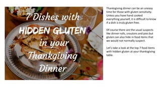 Thanksgiving dinner can be an uneasy
time for those with gluten sensitivity.
Unless you have hand cooked
everything yourself, it is difficult to know
if a dish is truly gluten free.
Of course there are the usual suspects
like dinner rolls, croutons and pies but
gluten can also hide in food items that
we would not normally suspect.
Let’s take a look at the top 7 food items
with hidden gluten at your thanksgiving
table.
 
