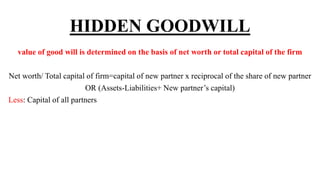 HIDDEN GOODWILL
value of good will is determined on the basis of net worth or total capital of the firm
Net worth/ Total capital of firm=capital of new partner x reciprocal of the share of new partner
OR (Assets-Liabilities+ New partner’s capital)
Less: Capital of all partners
 