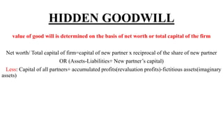 HIDDEN GOODWILL
value of good will is determined on the basis of net worth or total capital of the firm
Net worth/ Total capital of firm=capital of new partner x reciprocal of the share of new partner
OR (Assets-Liabilities+ New partner’s capital)
Less: Capital of all partners+ accumulated profits(revaluation profits)-fictitious assets(imaginary
assets)
 