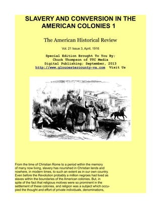 SLAVERY AND CONVERSION IN THE
AMERICAN COLONIES 1
The American Historical Review
Vol. 21 Issue 3, April, 1916
Special Edition Brought To You By;
Chuck Thompson of TTC Media
Digital Publishing; September, 2013
http://www.gloucestercounty-va.com Visit Us
From the time of Christian Rome to a period within the memory
of many now living, slavery has nourished in Christian lands and
nowhere, in modern times, to such an extent as in our own country.
Even before the Revolution probably a million negroes had lived as
slaves within the boundaries of the American colonies. But, in
spite of the fact that religious motives were so prominent in the
settlement of these colonies, and religion was a subject which occu-
pied the thought and effort of private individuals, denominations,
 
