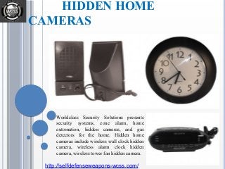 HIDDEN HOME
CAMERAS
Worldclass Security Solutions presents
security systems, zone alarm, home
automation, hidden cameras, and gas
detectors for the home. Hidden home
cameras include wireless wall clock hidden
camera, wireless alarm clock hidden
camera, wireless tower fan hidden camera.
http://selfdefenseweapons-wcss.com/
 