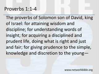 Proverbs 1:1-4
The proverbs of Solomon son of David, king
of Israel: for attaining wisdom and
discipline; for understanding words of
insight; for acquiring a disciplined and
prudent life, doing what is right and just
and fair; for giving prudence to the simple,
knowledge and discretion to the young—
www.networkbible.org
 