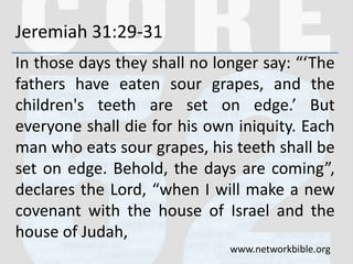 Jeremiah 31:29-31
In those days they shall no longer say: “‘The
fathers have eaten sour grapes, and the
children's teeth are set on edge.’ But
everyone shall die for his own iniquity. Each
man who eats sour grapes, his teeth shall be
set on edge. Behold, the days are coming”,
declares the Lord, “when I will make a new
covenant with the house of Israel and the
house of Judah,
www.networkbible.org
 