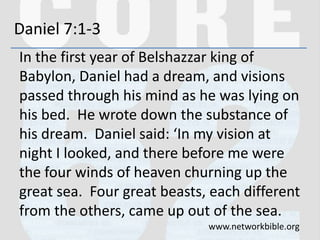 Daniel 7:1-3
In the first year of Belshazzar king of
Babylon, Daniel had a dream, and visions
passed through his mind as he was lying on
his bed. He wrote down the substance of
his dream. Daniel said: ‘In my vision at
night I looked, and there before me were
the four winds of heaven churning up the
great sea. Four great beasts, each different
from the others, came up out of the sea.
www.networkbible.org
 