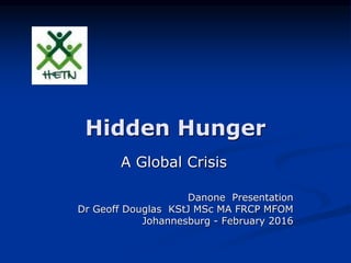 Hidden Hunger
A Global Crisis
Danone Presentation
Dr Geoff Douglas KStJ MSc MA FRCP MFOM
Johannesburg - February 2016
 