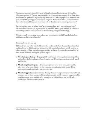 Nor can we ignore the incredibly rapid tablet adoption and its impact on B2B mobile.
Ninety-two percent of Fortune 500 companies are deploying or testing the iPad. One of the
B2B brands we spoke with reported going from zero to 4,000 employee iPad devices in one
year, on a BYOD (bring your own device) program. Almost half of US C-suite executives
have at least one tablet device. More than 75% of their European counterparts do too.6

Executives have come to believe that “work is not a place; work is something you do.”
Or as another executive put it, you can be “at your kids’ soccer game and still be effective — 
we can let you know when you need to do something with push technology.”

Mobile is clearly opening up tremendous new opportunities for B2B brands, but where
will they reap the greatest benefits?


Knowing where to store your eggs
B2B marketers and other stakeholders need to understand where they can best direct their
mobile efforts. In thinking about how to help B2B brands formulate a mobile strategy to
take advantage of these incredible opportunities, we focused on three key areas where we
have seen B2B brands having the greatest impact:

1.  obilizing marketing — Engaging B2B audiences in new ways by connecting offline
   M
   with online, deploying location-based content and delivering content via mobile search
   and display.

2. Mobilizing the enterprise — Enabling employees to be more productive and the
   
    sales force to be more effective by, for example, providing interactive, data-driven
   presentations and case studies wherever they are.

   Mobilizing products and services — Giving the customer greater value with mobilized
3. 
   products and services, such as mobile product manuals, mobile customer support, mobile
   product management, mobile order management, mCommerce and mobile sales
   enablement for distribution partners.




6. Ipsos Mendelsohn Affluent Survey, 2011




                                               8
 