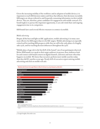 Given the increasing mobility of the workforce and its adoption of mobile devices, it is
important to reach B2B decision makers and those that influence their decisions via mobile.
B2B targets are always tethered to and frequently consuming information via their mobile
devices. They are, therefore, prime candidates for engagement with mobile outreach. If a
brand neglects to pursue this important opportunity, it can cede mind share and ongoing
engagement time to its competitors.

B2B brands have used several effective measures to connect via mobile.


Mobile advertising
Despite all the heat and light on B2C applications, mobile advertising is in many cases
more effective for B2B targets than it is for B2C targets. Mobile advertising is an especially
critical tool for reaching B2B prospects while they are still in the early phase of a lengthy
sales cycle, and for reaching decision influencers throughout the cycle.

“Mobile plays a huge role in the first 80% of the funnel,” one of our participants observed.
 Before B2B brands ever speak to their target audiences in person, these audiences look
 for and connect with brand content on digital channels, and more and more often that
 happens via mobile. We know that executives perform more mobile searches today
 than they did PC searches a year ago. Nearly 60% of executives report noticing mobile
 advertising and click on mobile web ads.7


  Mobile Ad Click-through Rate in North America, by Industry, Q2 2011
  Entertainment                                                                                                     1.04%
  Retail                                                                                                     0.84%
  Financial                                                                                          0.73%
  B2B                                                                                0.60%
  Travel                                                                          0.58%
  Careers                                                                        0.57%
  CPG                                                                0.48%
  News/media                                                         0.48%
  Services                                                          0.47%
  Restaurant                                                    0.44%
  Corporate                                              0.38%
  Auto                           0.19%
  Electronics                    0.19%
  Apparel 0.05%

  Note: on the MediaMind network
  Source: MediaMind, “Tiny Screen, Huge Results: Maximizing Mobile Advertising Performance,” July 5, 2011

  129581eMarketer.com




7. Google Insights, December 2010




                                                                        10
 