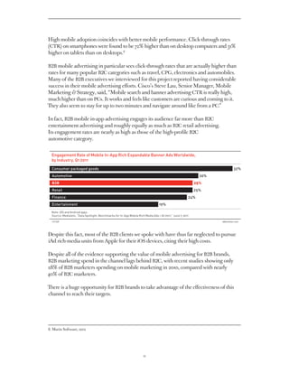 High mobile adoption coincides with better mobile performance. Click-through rates
(CTR) on smartphones were found to be 72% higher than on desktop computers and 31%
higher on tablets than on desktops.8

B2B mobile advertising in particular sees click-through rates that are actually higher than
rates for many popular B2C categories such as travel, CPG, electronics and automobiles.
Many of the B2B executives we interviewed for this project reported having considerable
success in their mobile advertising efforts. Cisco’s Steve Lau, Senior Manager, Mobile
Marketing  Strategy, said, “Mobile search and banner advertising CTR is really high,
much higher than on PCs. It works and feels like customers are curious and coming to it.
They also seem to stay for up to two minutes and navigate around like from a PC.”

In fact, B2B mobile in-app advertising engages its audience far more than B2C
entertainment advertising and roughly equally as much as B2C retail advertising.
Its engagement rates are nearly as high as those of the high-profile B2C
automotive category.


  Engagement Rate of Mobile In-App Rich Expandable Banner Ads Worldwide,
  by Industry, Q1 2011
  Consumer packaged goods                                                                                            32%
  Automotive                                                                                                    26%
  B2B                                                                                                         25%
  Retail                                                                                                      25%
  Finance                                                                                                 24%
  Entertainment                                                                     19%

  Note: iOS and Android apps
  Source: Medialets, “Data Spotlight: Benchmarks for In-App Mobile Rich Media Ads — Q 1 2011,” June 7, 2011

  131769eMarketer.com




Despite this fact, most of the B2B clients we spoke with have thus far neglected to pursue
iAd rich-media units from Apple for their iOS devices, citing their high costs.

Despite all of the evidence supporting the value of mobile advertising for B2B brands,
B2B marketing spend in the channel lags behind B2C, with recent studies showing only
28% of B2B marketers spending on mobile marketing in 2010, compared with nearly
40% of B2C marketers.

There is a huge opportunity for B2B brands to take advantage of the effectiveness of this
channel to reach their targets.




8. Marin Software, 2012




                                                                        11
 